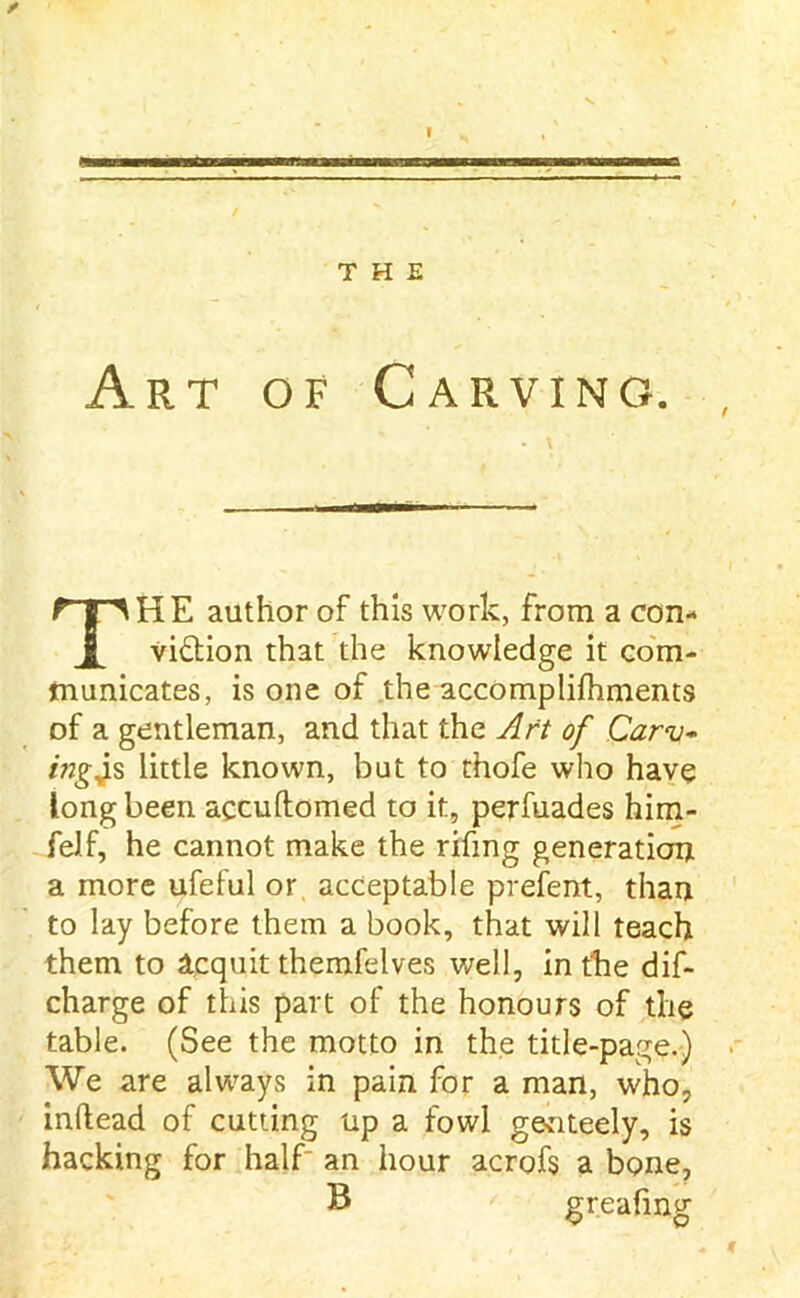 Art of Carving. THE author of this work, from a con- viction that the knowledge it com- municates, is one of the accomplifhments of a gentleman, and that the Aft of Carv- ingjs little known, but to thofe who have long been accuftomed to it, perfuades him- felf, he cannot make the rifmg generation a more ufeful or acceptable prefent, than to lay before them a book, that will teach them to Acquit themfelves well, in the dis- charge of this part of the honours of the table. (See the motto in the title-page.) We are always in pain for a man, who, infiead of cutting up a fowl genteely, is hacking for half- an hour acrofs a bone, B greafing