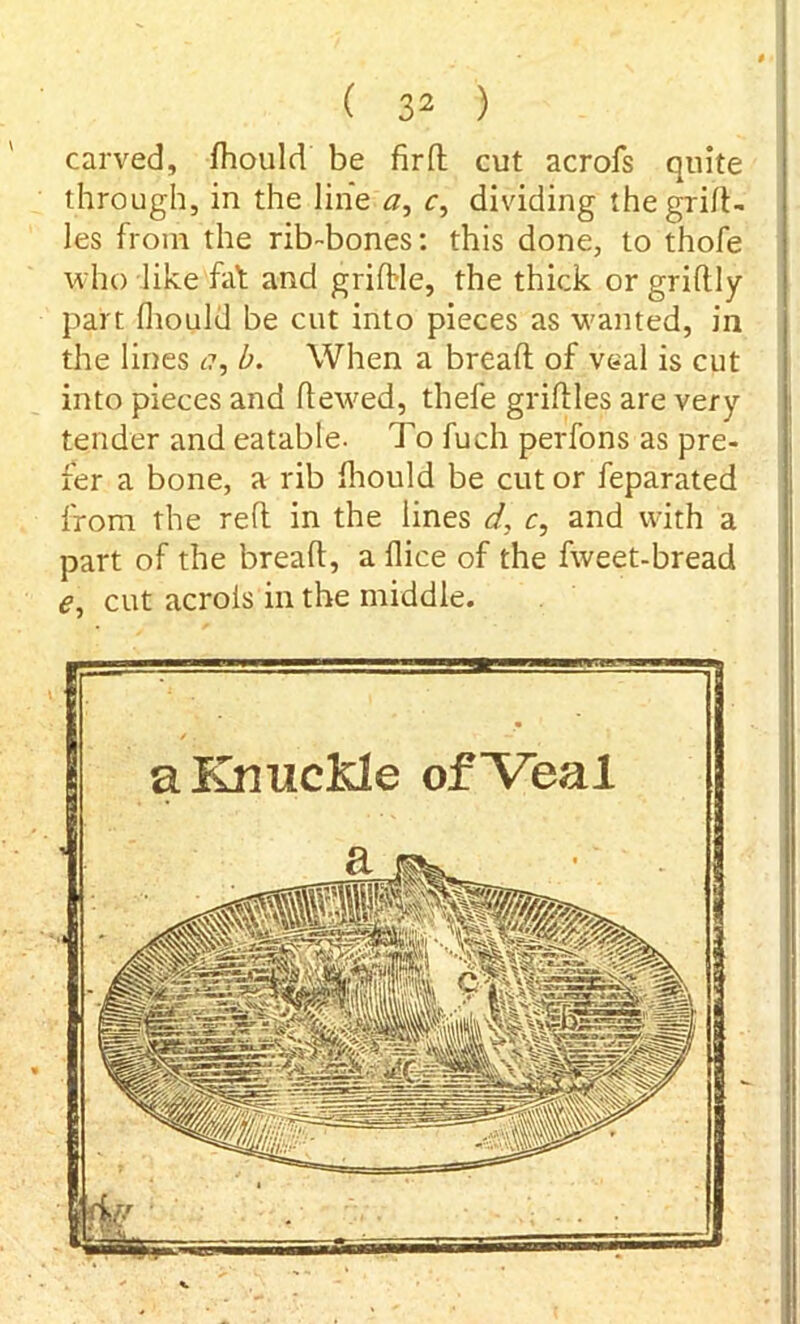 carved, fhould be fir ft cut acrofs quite through, in the line a, c, dividing the grift- les from the rib-bones: this done, to thofe who like fat and griftle, the thick or griftly part fhould be cut into pieces as wanted, in the lines c?, b. When a bread of veal is cut into pieces and dewed, thefe griftles are very- tender and eatable. To fuch perfons as pre- fer a bone, a rib fhould be cut or feparated from the reft in the lines d, c, and with a part of the bread, a dice of the fweet-bread e, cut acrols in the middle. aKnucMe of “Veal