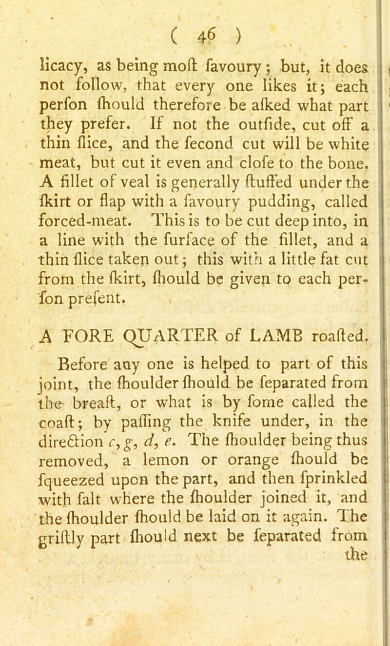 licacy, as being moll; favoury ; but, it does , not follow, that every one likes it; each perfon fhould therefore be alked what part they prefer. If not the outfide, cut off a thin flice, and the fecond cut will be white meat, but cut it even and clofe to the bone. A fillet of veal is generally fluffed under the fkirt or flap with a favoury pudding, called forced-meat. This is to be cut deep into, in a line with the furface of the fillet, and a thin flice taken out; this with a little fat cut from the fkirt, fhould be given to each per- fon prefent. A FORE QUARTER of LAMB roafled. Before any one is helped to part of this joint, the fhoulder fhould be feparated from the- breafl, or what is by fome called the coafl; by pafling the knife under, in the direftion c,g, d, e. The fhoulder being thus removed, a lemon or orange fhould be fqueezed upon the part, and then fprinkled with fait where the fhoulder joined it, and the fhoulder fhould be laid on it again. The grifliy part fhould next be feparated from the