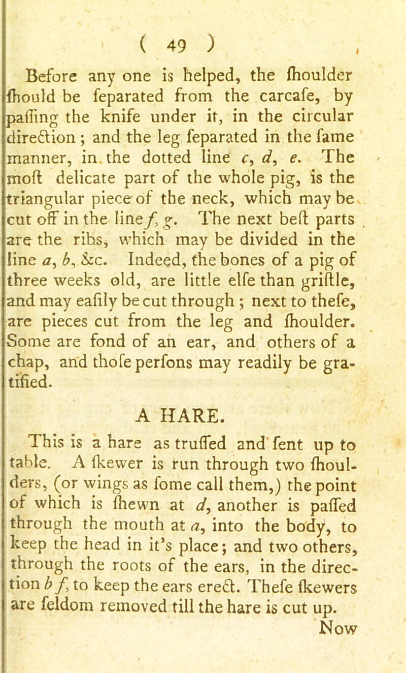 I Before any one is helped, the fhoulder fhould be feparated from the carcafe, by palling the knife under it, in the circular direction ; and the leg feparated in the fame manner, in the dotted line c, d, e. The mod delicate part of the whole pig, is the triangular piece of the neck, which may be cut off in the line/, g. The next bed parts are the ribs, which may be divided in the line a, b, &c. Indeed, the bones of a pig of three weeks old, are little elfe than griftle, and may eafily be cut through ; next to thefe, are pieces cut from the leg and fhoulder. Some are fond of an ear, and others of a chap, and thofeperfons may readily be gra- tified. A HARE. This is a hare as truffed and fent up to table. A fkewer is run through two fhoul- ders, (or wings as fome call them,) the point of which is fhewn at d, another is paffed through the mouth at a, into the body, to keep the head in it’s place; and two others, through the roots of the ears, in the direc- tion bf to keep the ears erefl. Thefe fkewers are feldom removed till the hare is cut up. Now