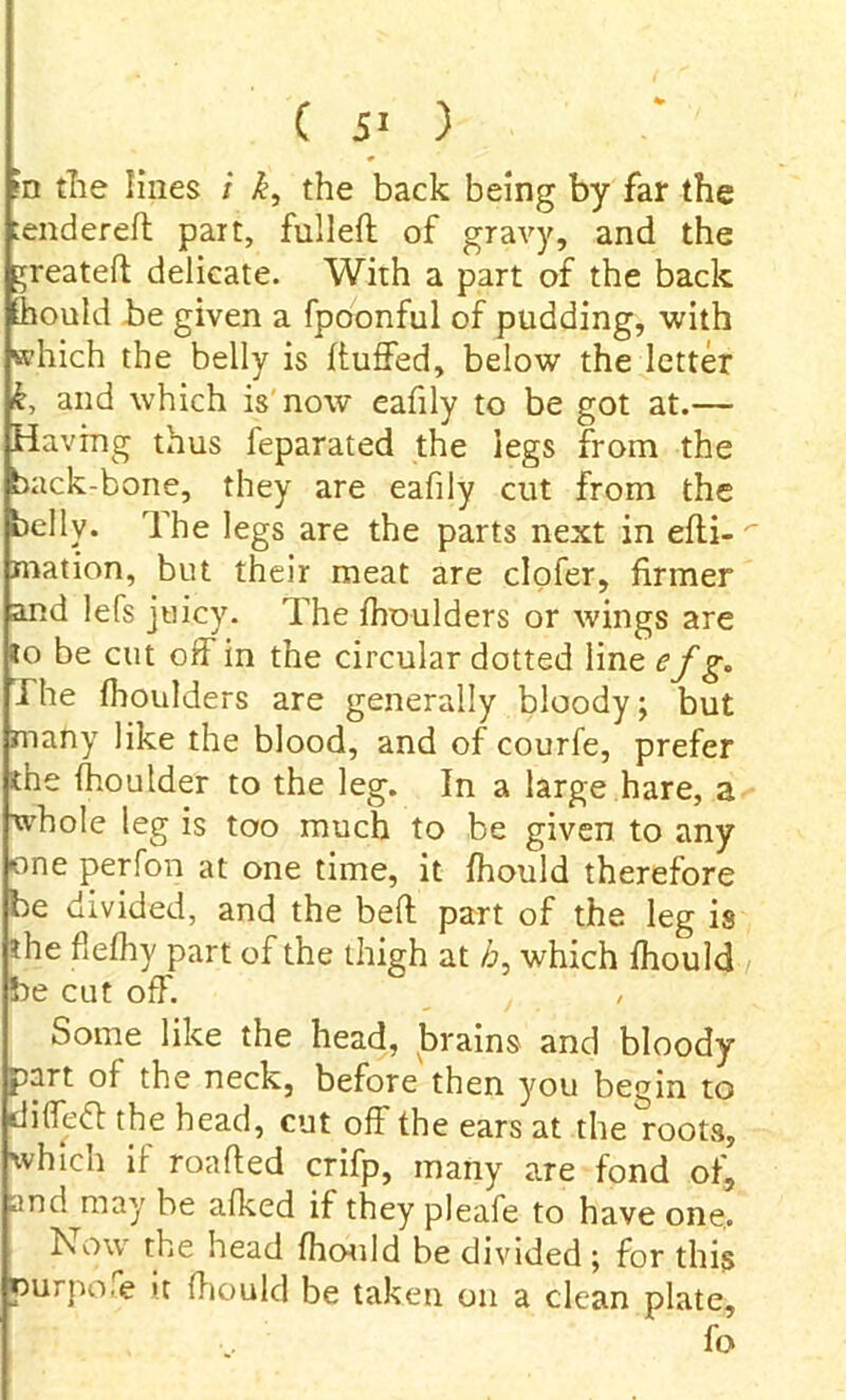 ( 5- ) ?n tlie lines i k, the back being by far the tendered part, fulleft of gravy, and the Treated delicate. With a part of the back should be given a fpoonful of pudding, with which the belly is duffed, below the letter k, and which is now eafily to be got at.— Having thus feparated the legs from the back-bone, they are eafily cut from the belly. The legs are the parts next in edi- mation, but their meat are clofer, firmer and lefs juicy. The fhoulders or wings are to be cut off in the circular dotted line efg. The fhoulders are generally bloody; but many like the blood, and of courfe, prefer the fhoulder to the leg. In a large hare, a whole leg is too much to be given to any one perfon at one time, it fhould therefore be divided, and the bed part of the leg is the flefhy part of the thigh at h, which fhould be cut off. / Some like the head, brains and bloody part ol the neck, before then you begin to difledl the head, cut off the ears at the roots, which if roaded crifp, many are fond of, and may be afked if they pleafe to have one. Now the head fhould be divided ; for this purpose it fhould be taken on a clean plate, fo