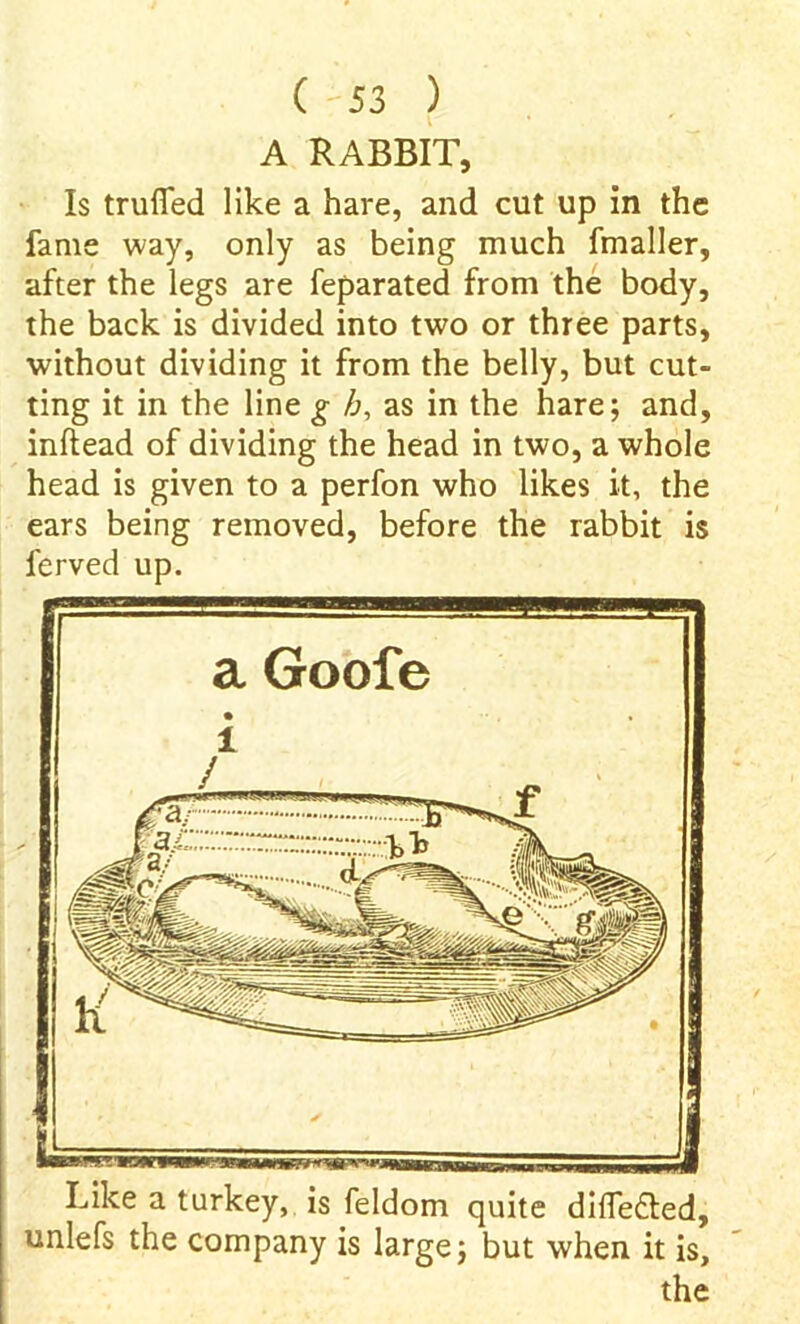 Like a turkey, is feldom quite difTe&ed, unlefs the company is large; but when it is, the A RABBIT, Is trufled like a hare, and cut up in the fame way, only as being much fmaller, after the legs are feparated from the body, the back is divided into two or three parts, without dividing it from the belly, but cut- ting it in the line g b, as in the hare; and, inftead of dividing the head in two, a whole head is given to a perfon who likes it, the ears being removed, before the rabbit is ferved up. ^ew^—P— a Goole