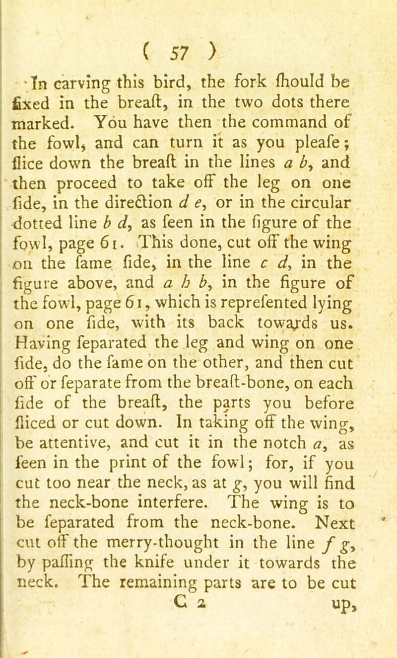 In carving this bird, the fork fhould be fixed in the bread:, in the two dots there marked. You have then the command of the fowl* and can turn it as you pleafe; dice down the bread in the lines a b, and then proceed to take off the leg on one fide, in the direction d e, or in the circular dotted line b d, as feen in the figure of the fowl, page 61. This done, cut off the wing on the fame fide, in the line c d, in the figure above, and a h b, in the figure of the fowl, page 61, which is reprefented lying on one fide, with its back towards us. Having feparated the leg and wing on one fide, do the fame on the other, and then cut off* or feparate from the bread-bone, on each fide of the bread, the parts you before diced or cut down. In taking off the wing, be attentive, and cut it in the notch a, as feen in the print of the fowl; for, if you cut too near the neck, as at g, you will find the neck-bone interfere. The wing is to be feparated from the neck-bone. Next cut off the merry-thought in the line f g> by palling the knife under it towards the neck. The remaining parts are to be cut G a up.