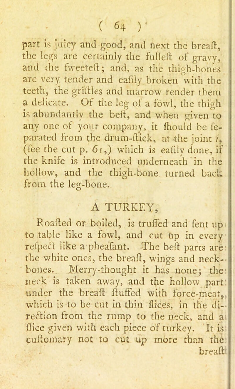 ( r part is juicy and good, and next the bread, the legs are certainly the fulled of gravy, and (he fweeted; and, as the thigh-bones are very tender and eafily broken with the teeth, the gridles and marrow render them a delicate. Of the leg of a fowl, the thigh is abundantly the belt, and when given to any one of your company, it lhould be i'e- parated from the drum-dick, at the joint /, (fee the cut p. 6 r,) which is eafily done, if the knife is introduced underneath in the hollow, and the thigh-bone turned back from the leg-bone. A TURKEY, Foafted or boiled, is truffed and fent up to table like a fowl, and cut np in every refpeCt like a pheafant. The bed parts are the white ones, the bread, wings and neck- bones. Merry-thought it has none; the neck is taken away, and the hollow part under the bread fluffed with force-meat, which is to be cut in thin dices, in the di- rection from the rump to the neck, and a dice given with each piece of turkey. It is cuftoinary not to cut up more than the bread-j