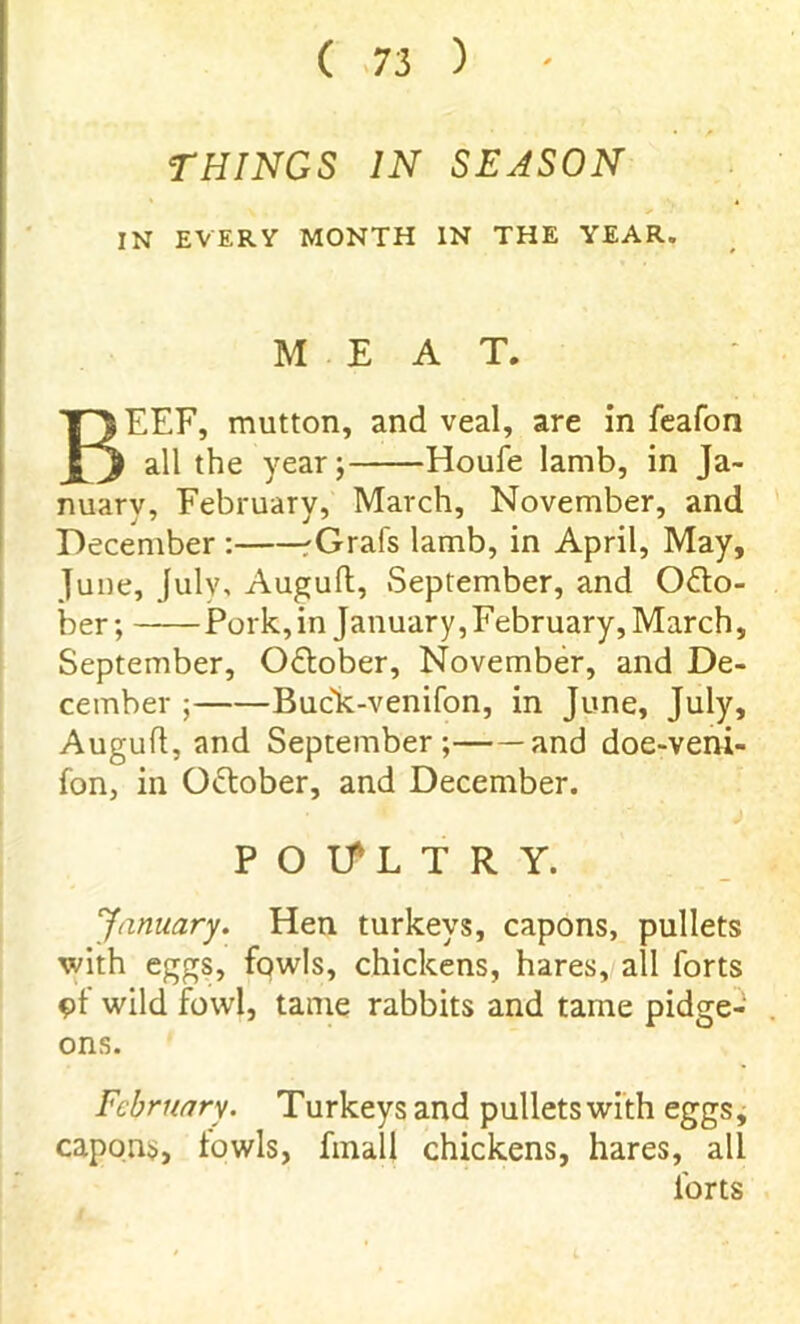 THINGS IN SEASON IN EVERY MONTH IN THE YEAR. MEAT. BEEF, mutton, and veal, are in feafon all the year; Houfe lamb, in Ja- nuary, February, March, November, and December : rGrafs lamb, in April, May, June, July, Auguft, September, and Octo- ber ; Pork, in January,February, March, September, October, November, and De- cember ; Buck-venifon, in June, July, Auguft, and September; and doe-veni- fon, in O&ober, and December. P O If L T R Y. January. Hen turkeys, capons, pullets with eggs, fowls, chickens, hares, all forts of wild fowl, tame rabbits and tame pidge- ons. February. Turkeys and pullets with eggs, capons, fowls, fmall chickens, hares, all forts