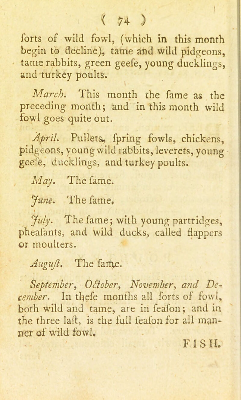 forts of wild fowl, (which in this month begin to decline), tame and wild pidgeons, tame rabbits, green geefe, young ducklings, and turkey poults. March. This month rhe fame as the preceding month; and in this month wild fowl goes quite out. April. Pullets* fpring fowls, chickens, pidgeons, young wild rabbits, leverets, young geefe, ducklings, and turkey poults. May. The fame. June. The fame, July. The fame; with young partridges, pheafants, and wild ducks, called flappers or moulters. Augufl. The fame. September, October, November, and De- cember. In tflefe months all forts of fowl, both wild and tame, are in feafon; and in the three lalt, is the full feafon for all man- ner of wild fowl. F I S II.