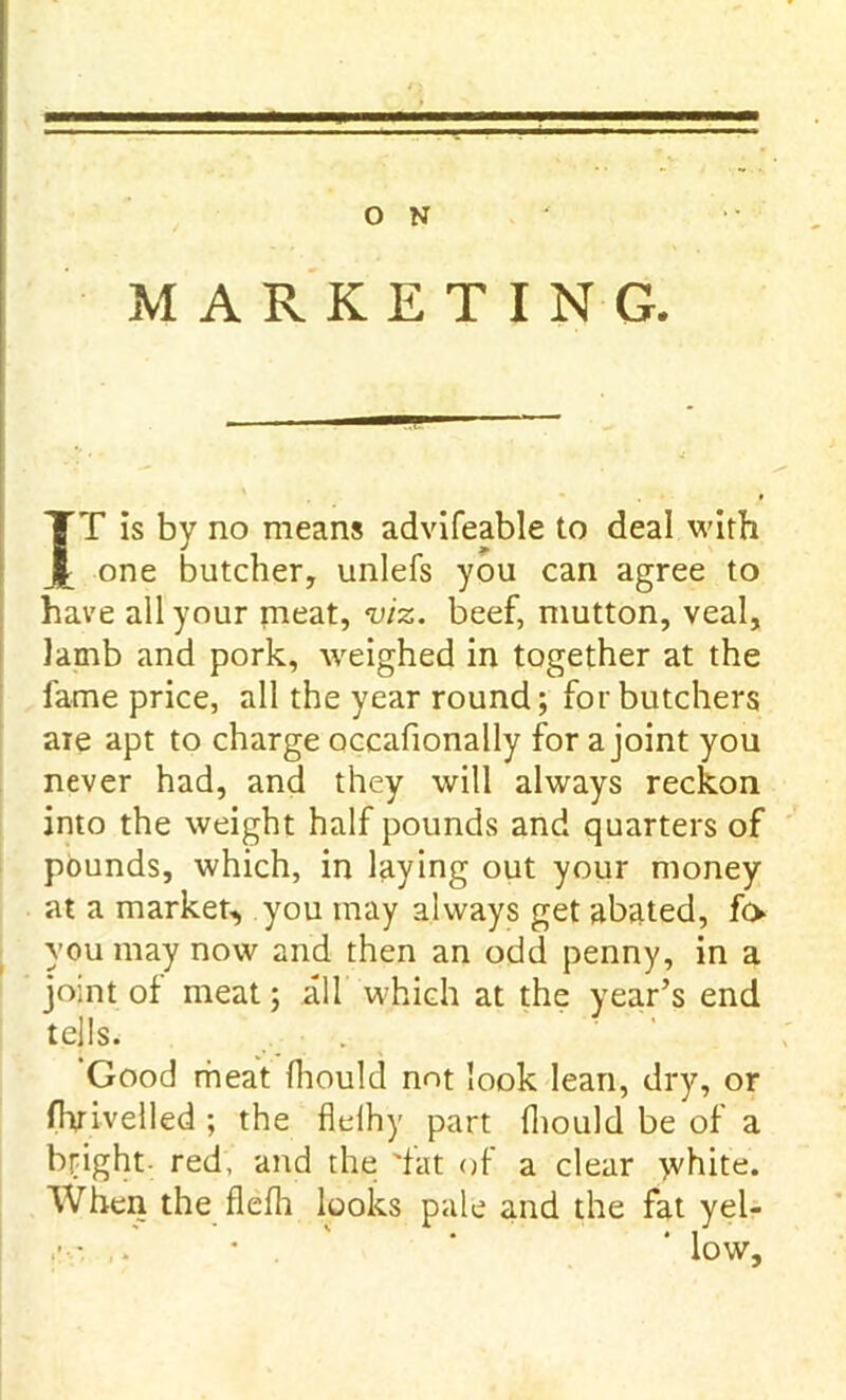 MARKETING. IT is by no means advifeable to deal with one butcher, unlefs you can agree to have all your meat, viz. beef, mutton, veal. Iamb and pork, weighed in together at the fame price, all the year round; for butchers are apt to charge occafionally for a joint you never had, and they will always reckon into the weight half pounds and quarters of pounds, which, in laying out your money at a market, you may always get abated, fo you may now and then an odd penny, in a joint of meat; all which at the year’s end tells. Good meat fhould not look lean, dry, or fhrivelled ; the flelhy part fhould be of a bright red, and the 'fat of a clear ^vhite. When the flefh looks pale and the fat yel- ,■ - . ‘ ‘ low.