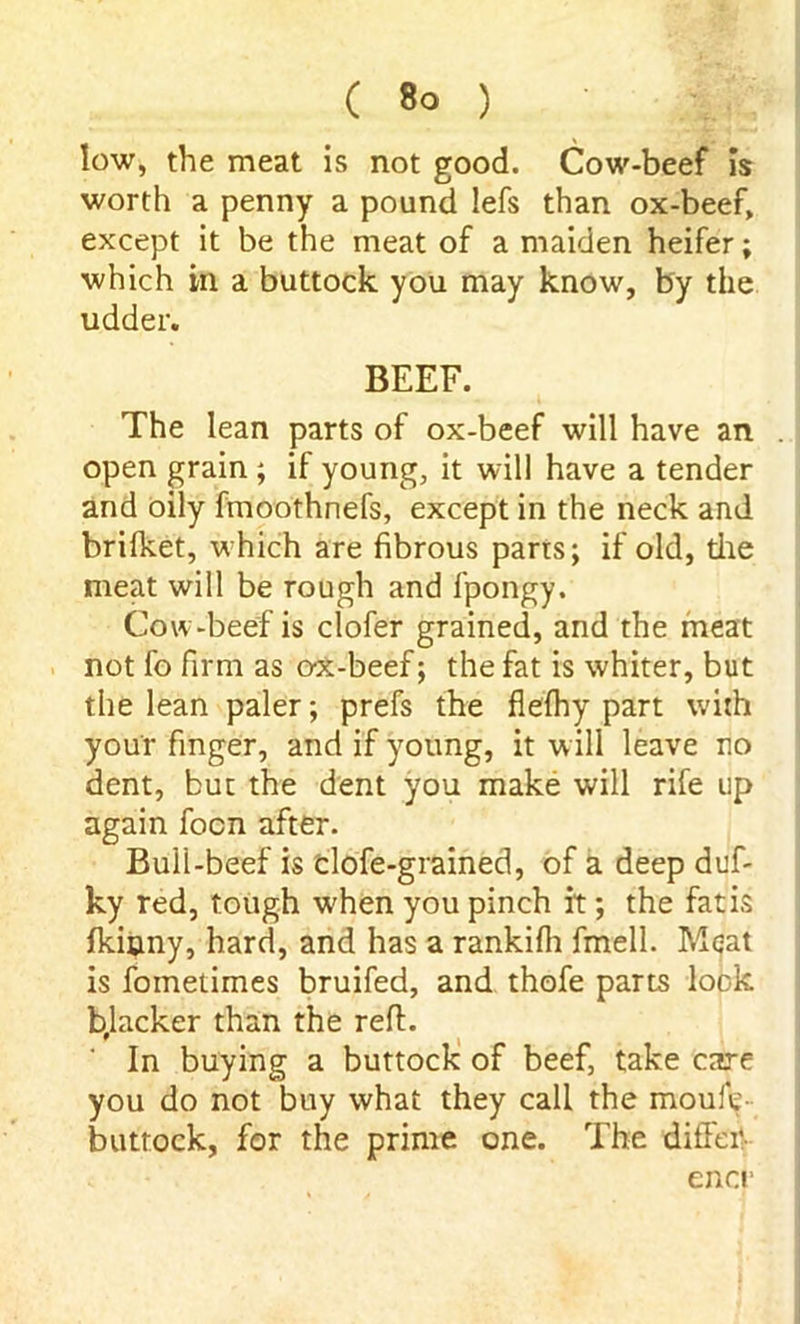low, the meat is not good. Cow-beef is worth a penny a pound lefs than ox-beef, except it be the meat of a maiden heifer; which in a buttock you may know, by the udder. BEEF. The lean parts of ox-beef will have an . open grain ; if young, it will have a tender and oily fmoothnefs, except in the neck and brifket, which are fibrous parts; if old, tire meat will be rough and fpongy. Cow-beef is clofer grained, and the meat not fo firm as ox-beef; the fat is whiter, but the lean paler; prefs the flefhy part with your finger, and if young, it will leave no dent, but the dent you make will rife up again focn after. Bull-beef is clofe-grained, of a deep duf- ky red, tough when you pinch it; the fat is Iki&ny, hard, and has a rankifh fmell. Meat is fometimes bruifed, and thofe parts lock b,lacker than the reft. In buying a buttock of beef, take care you do not buy what they call the moule- buttock, for the prime one. The differ encr