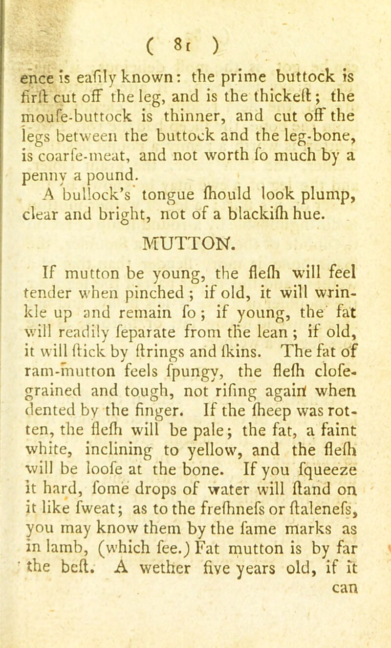 ( 8, ) ence is eafdy known: the prime buttock is ftrft cut off the leg, and is the thickeft; the moufe-buttock is thinner, and cut oft' the legs between the buttock and the leg-bone, is coarfe-meat, and not worth fo much by a penny a pound. A bullock’s tongue ftiould look plump, clear and bright, not of a blackifh hue. MUTTON. If mutton be young, the flefh wall feel tender when pinched ; if old, it will wrin- kle up and remain fo; if young, the fat will readily feparate from the lean ; if old, it will flick by firings and lkins. The fat of ram-mutton feels fpungv, the flefh clofe- grained and tough, not rifing agairf when dented by the finger. If the fheep was rot- ten, the flefh wall be pale; the fat, a faint white, inclining to yellowy and the flefh will be loofe at the bone. If you fqueeze it hard, fome drops of water will ftand on it like fweat; as to the frefhnefs or ftalenefs, you may know them by the fame marks as in lamb, (which fee.) Fat mutton is by far ' the beft. A wether five years old, if it can
