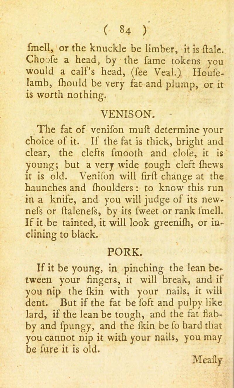 fmell, or the knuckle be limber, it is ftale. Choofe a head, by the fame tokens you would a calf’s head, (fee Veal.) Houfe- lamb, fhould be very fat and plump, or it is worth nothing. VENISON. The fat of venifon muft determine your choice of it. If the fat is thick, bright and clear, the clefts fmooth and clofe, it is young; but a very wide tough cleft fhews it is old. Venifon will firft change at the haunches and fhoulders: to know this run in a knife, and you will judge of its new* nefs or ftalenefs, by its fweet or rank fmell. If it be tainted, it will look greenifh, or in- clining to black. PORK. If it be young, in pinching the lean be- tween your fingers, it will break, and if you nip the Ikin with your nails, it will dent. But if the fat be foft and pulpy like lard, if the lean be tough, and the fat flab- by and fpungy, and the ikin be fo hard that you cannot nip it with your nails, you may be fure it is old. Meaily