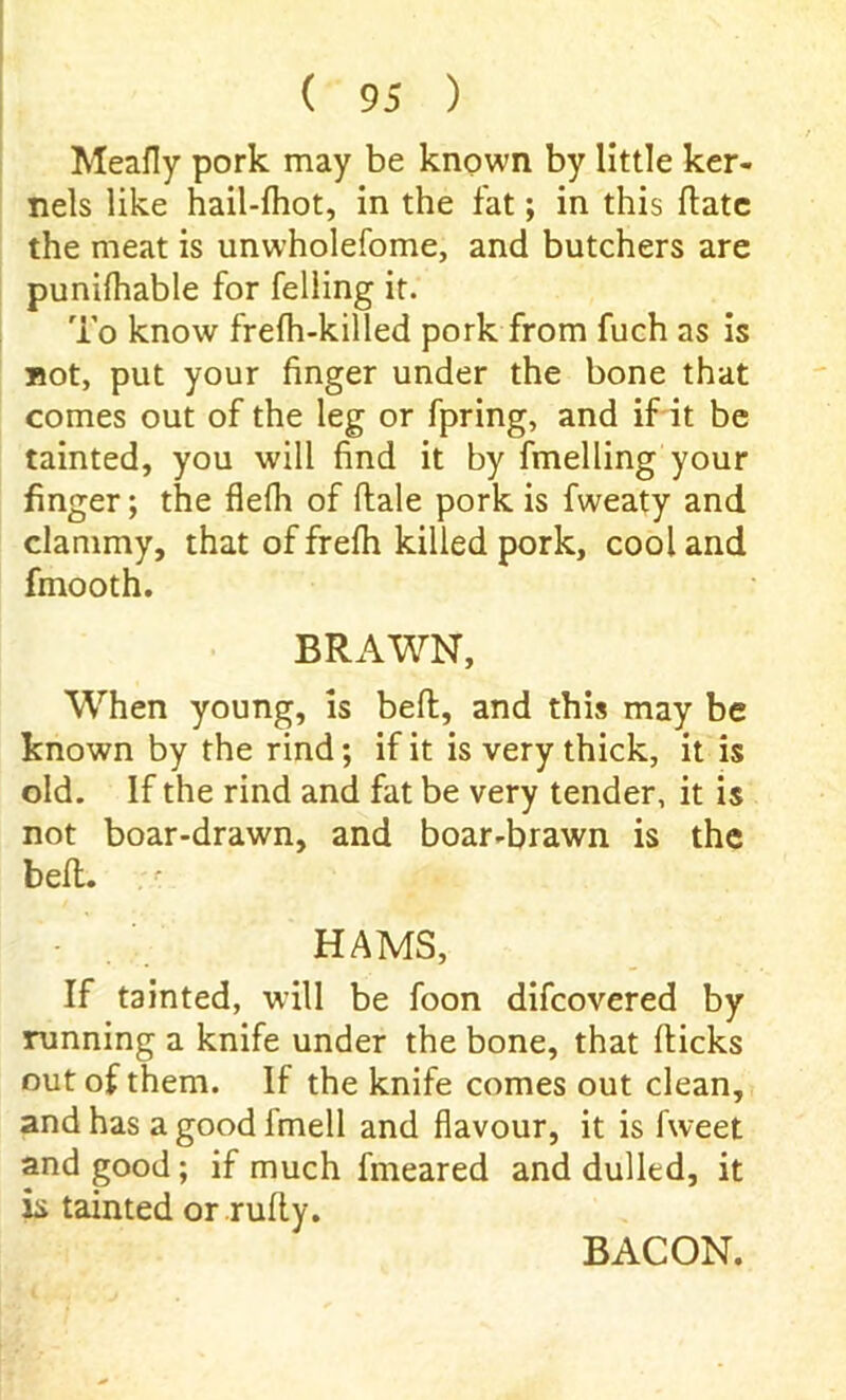 ( 95 ) Meafly pork may be known by little ker- nels like hail-fliot, in the fat; in this date the meat is unwholefome, and butchers are punifhable for felling it. To know frefli-killed pork from fuch as is not, put your finger under the bone that comes out of the leg or fpring, and if it be tainted, you will find it by fmelling your finger; the flefli of dale pork is fweaty and clammy, that of frefh killed pork, cool and fmooth. BRAWN, When young, is bed, and this may be known by the rind; if it is very thick, it is old. If the rind and fat be very tender, it is not boar-drawn, and boar-brawn is the bed. HAMS, If tainted, will be foon difcovered by running a knife under the bone, that dicks out of them. If the knife comes out clean, and has agoodfmell and flavour, it is fweet and good; if much fmeared and dulled, it is tainted or rudy. BACON.
