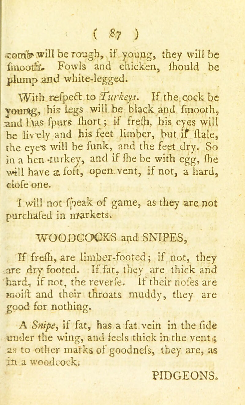 ( *7 ) comiV will be rough, if young, they will be fmoothv Fowls and chicken, ihould be plump and white-legged. With refpect to Turkeys. If the cock be vourflg, his legs will be black and fmooth, ■and l.vas fpurs Ihort; if frelh, bis eyes will be lively and his feet limber, but if dale, the eye’s will be funk, and the feet dry. So in a hen -turkey, and if {he be with egg, {he will have aloft, open.vent, if not, a hard, clofe one. I will not {peak of game, as they are not purchafed in markets. WOODCOCKS and SNIPES, Tf frefh, are limber-footed; if not, they are dry footed. If fat- they are thick and hard, if not, the reverfe. If their nofes are Hioift and their throats muddy, they are good for nothing. A Snipe, if fat, has a fat vein in the fide under the wing, and feels thick in the vent; as to other marks of goodnefs, they are, as in a woodcock. PIDGEONS.