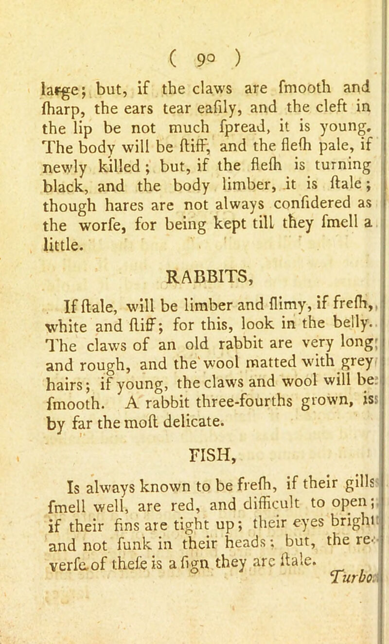 ( 9° ) large; but, if the claws are fmooth and (harp, the ears tear eafily, and the cleft in the lip be not much fpread, it is young. The body will be diff, and the fleffi pale, if newly killed; but, if the fleffi is turning black, and the body limber, it is dale; though hares are not always confidered as the worfe, for being kept till they fmell a little. RABBITS, If dale, will be limber and flimy, if frefh, white and did; for this, look in the belly. The claws of an old rabbit are very long; and rough, and the'wool matted with grey hairs; if young, the claws and wool will be ; fmooth. A rabbit three-fourths grown, iss by far the mod delicate. FISH, Is always known to be frefh, if their gills fmell well, are red, and difficult to open; if their fins are tight up; their eyes brighi and not funk in their heads; but, the re- verfaof theieis align they are dale. Turbo