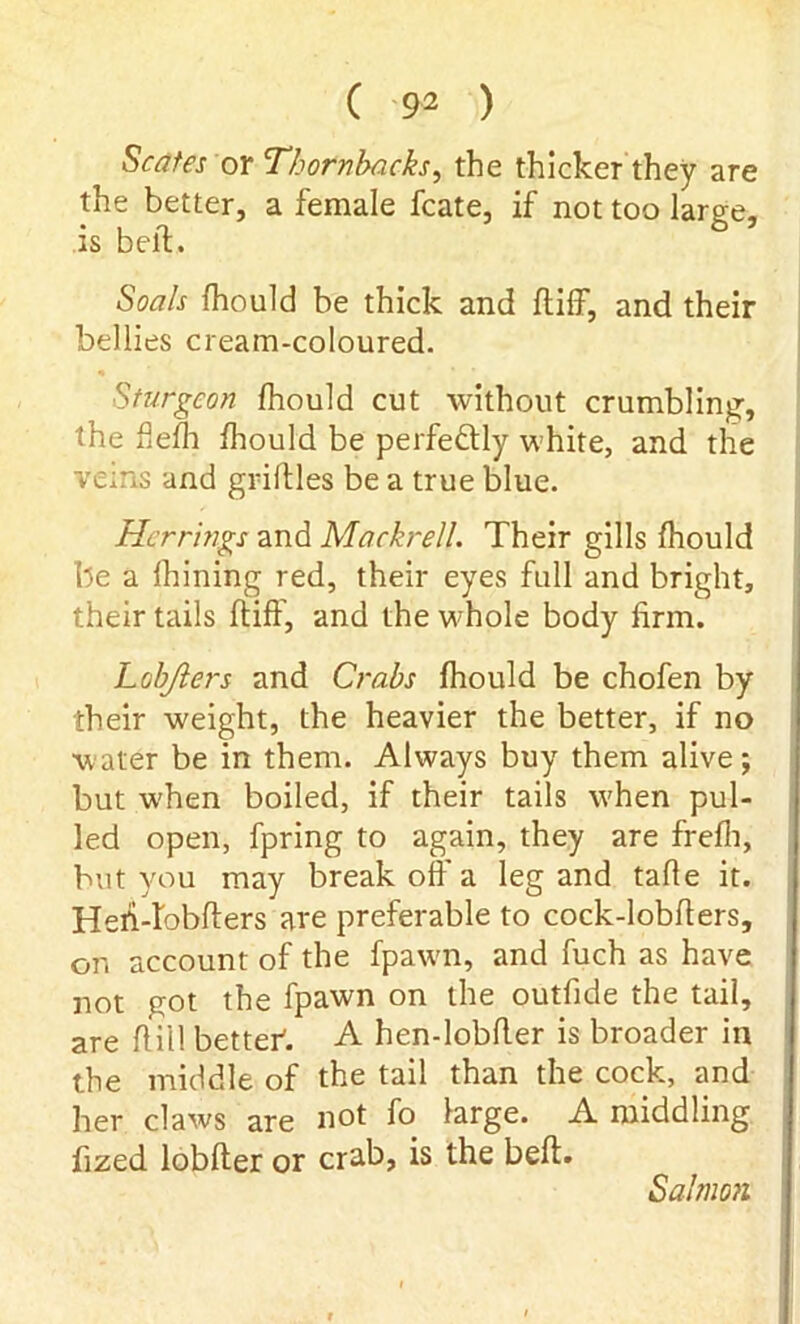 States or Thorn backs, the thicker they are the better, a female fcate, if not too large, is belt. Soals fhould be thick and ft iff, and their bellies cream-coloured. Sturgeon fhould cut without crumbling, the flefh fhould be perfectly white, and the veins and griltles be a true blue. Herrings and Mackrell. Their gills fhould be a fhining red, their eyes full and bright, their tails ftiff, and the whole body firm. Lobjlers and Crabs fhould be chofen by their weight, the heavier the better, if no water be in them. Always buy them alive; but when boiled, if their tails w'hen pul- led open, fpring to again, they are frefli, but you may break off a leg and tafle it. Hefi-lobfters are preferable to cock-lobfters, on account of the fpawn, and fuch as have not got the fpawn on the outfide the tail, are ft ill better. A hen-lobfter is broader in the middle of the tail than the cock, and her claws are not fo large. A middling fized lobfter or crab, is the beft. Salmon