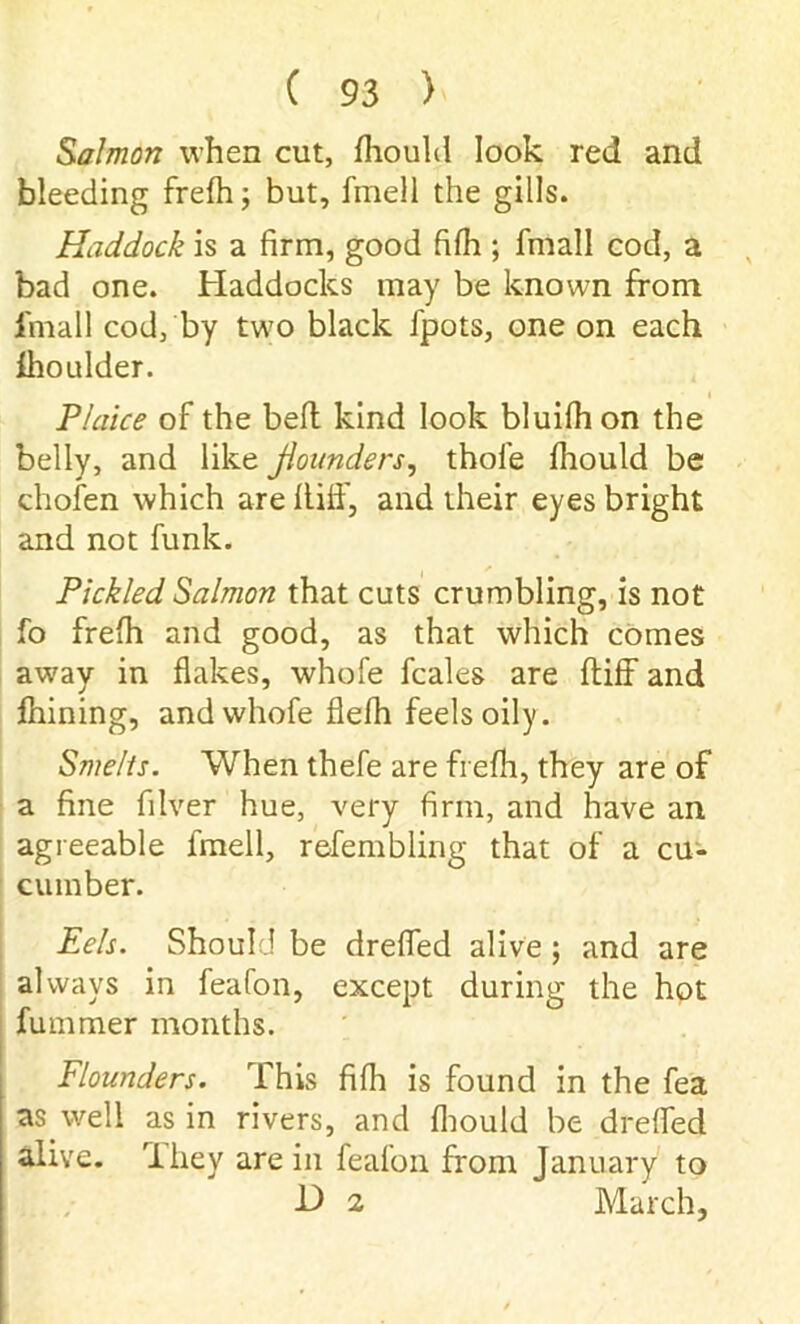 Salmon when cut, Ihould look red and bleeding frelh; but, fmell the gills. Haddock is a firm, good fifh ; fmall cod, a bad one. Haddocks may be known from fmall cod, by two black fpots, one on each fhoulder. Plaice of the bell kind look bluilhon the belly, and like flounders, thole Ihould be chofen which arellilf, and their eyes bright and not funk. Pickled Salmon that cuts crumbling, is not fo frelh and good, as that which comes away in flakes, whole fcales are Itiff and fhining, and whofe flelh feels oily. Smelts. When thefe are frelh, they are of a fine filver hue, very firm, and have an agreeable fmell, refembling that of a cu- cumber. Eels. Should be drefled alive ; and are always in feafon, except during the hot Jfummer months. Flounders. This fifh is found in the fea as well as in rivers, and Ihould be drefled alive. 'Ihey are in feafon from January to H 2 March,