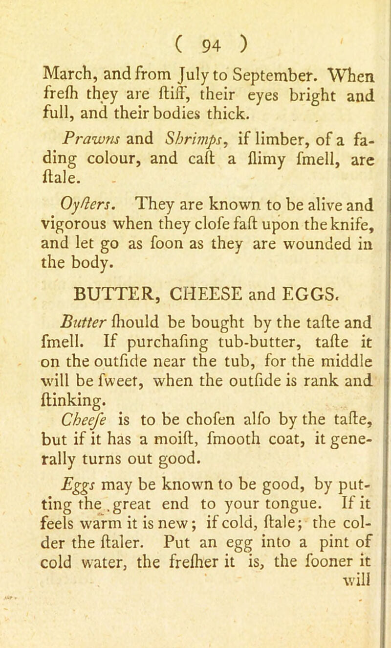 March, and from July to September. When frefh they are ftiff, their eyes bright and full, and their bodies thick. Prawns and Shrimps, if limber, of a fa- ding colour, and call a (limy fmell, are ftale. Oy tiers. They are known to be alive and vigorous when they clofe faft upon the knife, and let go as foon as they are wounded in the body. BUTTER, CHEESE and EGGS. Butter (hould be bought by the tafte and fmell. If purchafing tub-butter, talle it on the outfide near the tub, for the middle will be fweet, when the outfide is rank and {linking. Cheefe is to be chofen alfo by the tafle, but if it has a moift, fmooth coat, it gene- rally turns out good. Eggs may be known to be good, by put- ting the .great end to your tongue. If it feels warm it is new; if cold, dale; the col- der the (taler. Put an egg into a pint of cold water, the frelher it is, the fooner it will
