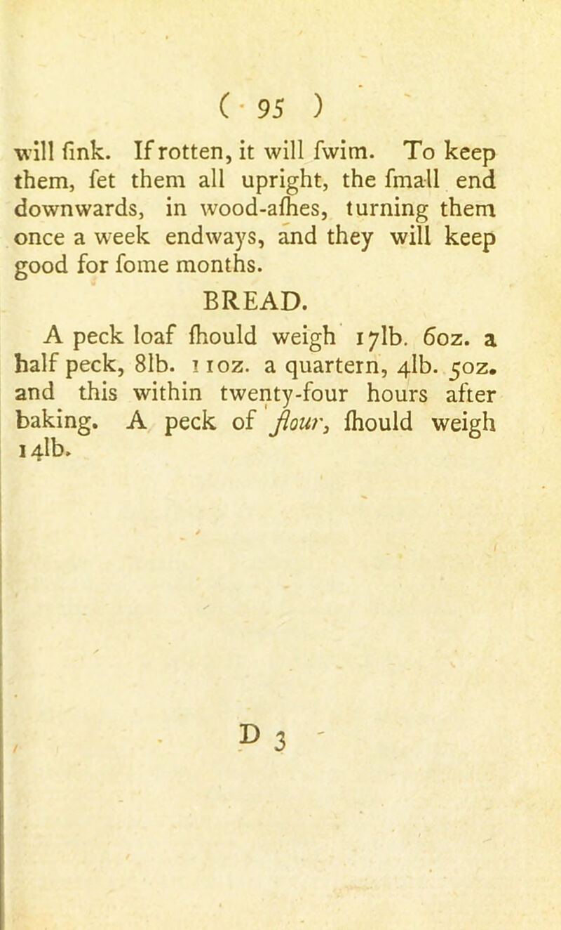 will fink. If rotten, it will fwim. To keep them, fet them all upright, the fmall end downwards, in wood-afhes, turning them once a week endways, and they will keep good for fome months. BREAD. A peck loaf fhould weigh 171b. 6oz. a half peck, 81b. ! ioz. a quartern, 4.1b. 50Z. and this within twenty-four hours after baking. A peck of flour, fhould weigh I4lb. D 3