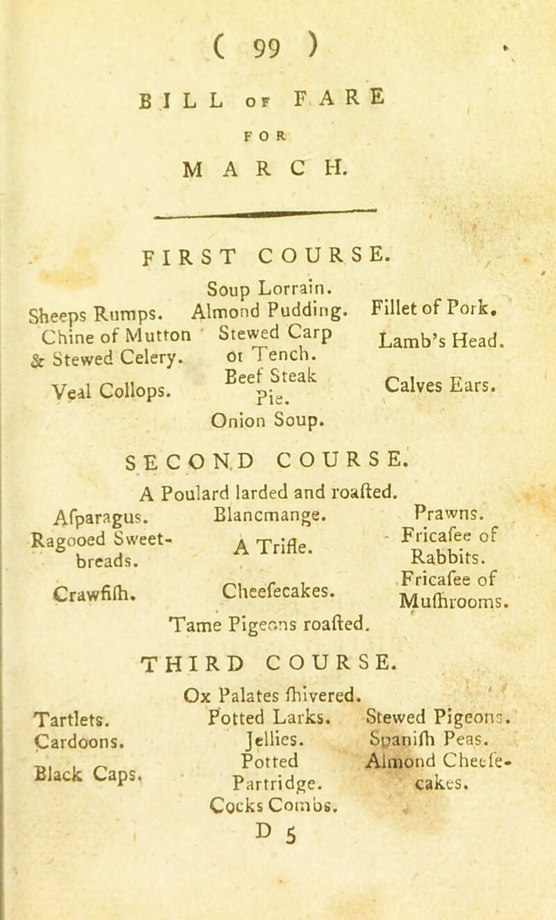 BILL or FARE FOR MARC H. FIRST COURSE. Soup Lorrain. Sheeps Rumps. Almond Pudding. Fillet of Pork. Chine of Mutton Stewed Carp Lamb’s Head. & Stewed Celery. or Tench. Veal Collops. Calves Ears* Onion Soup. SECOND COURSE. A Poulard larded and roafted. Afparagus. Blancmange. Prawns. Ragooed Sweet- A Trifle, breads. Crawfilh. Cheefecakes. Tame Pigeons roafted. Fricafee of Rabbits. Fricafee of Mufhrooms. THIRD COURSE Ox Palates fhivered. Tartlets. Cardoons. Black Caps. Potted Larks. Stewed Pigeons Jellies. Spanifh Peas. Potted Almond Cheefe Partridge. cakes. Cocks Combs.