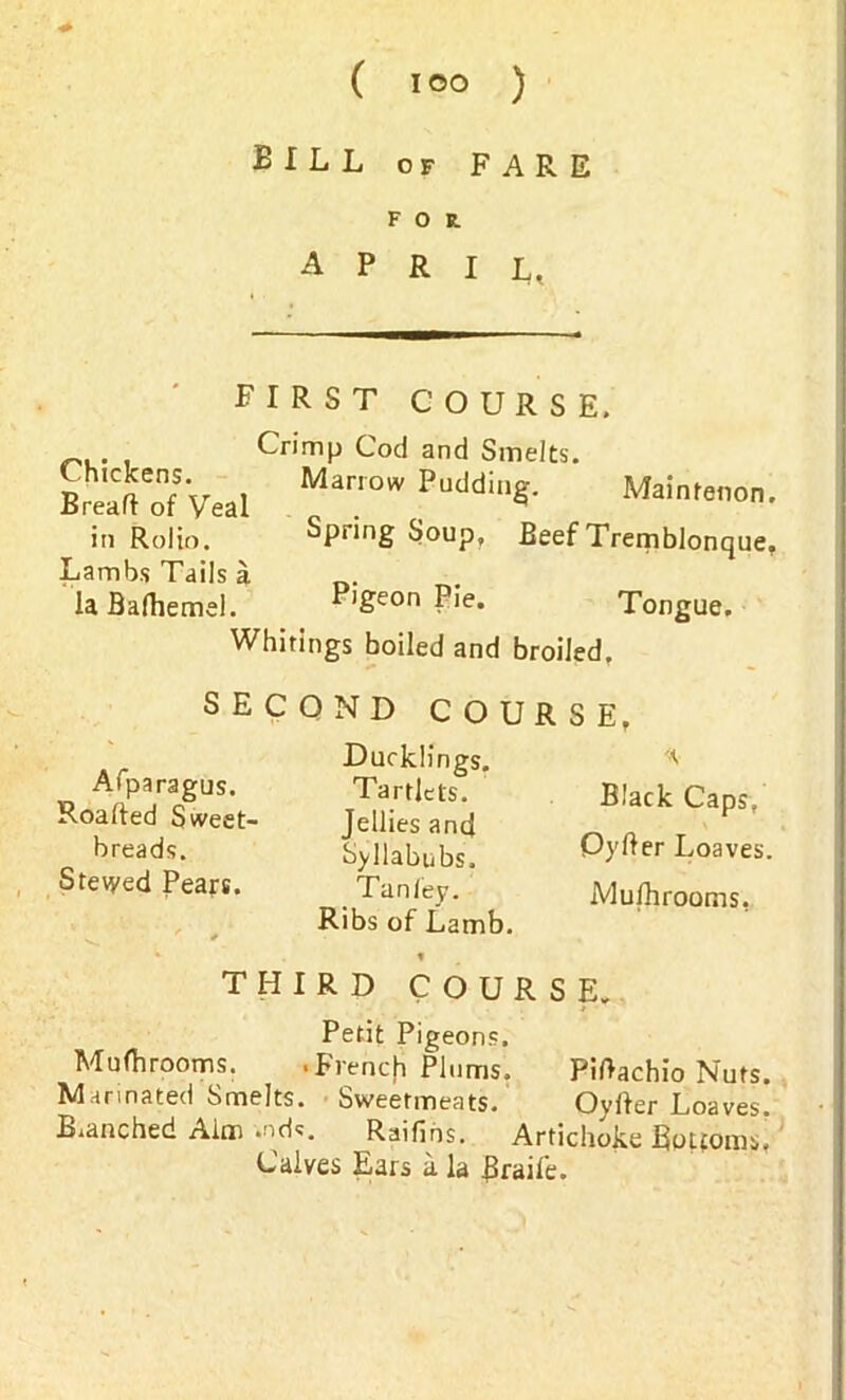 BILL of FARE FOE. APRIL, FIRST COURSE. Chickens. Bread of Veal in Rolio. Lambs Tails a la Bafhemel. Crimp Cod and Smelts. Marrow Pudding. Maintenon. Spring Soup, Beef Tremblonque. Pigeon Pie. Tongue. Whitings boiled and broiled. SECOND COURSE, Afparagus. Roafted Sweet- breads. Stewed Pears. Ducklings. Tartlets. Jellies and Syllabubs. Tan ley. Ribs of Lamb. Black Caps, Oyd er Loaves Mufhrooms. THIRD COURSE. Petit Pigeons, Mufhrooms. .Frencji Plums, arinated Smelts. Sweetmeats, anched Aim .nde. Raifihs. Artichoke Bottoms Calves Ears a la Brail'e. Pidachio Nuts. Oyfter Loaves.