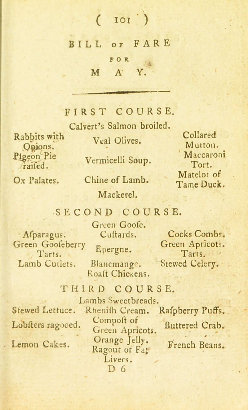 BILL of FARE M FOR. A Y. FIRST COURSE. Rabbits with ,OjuPns- Pigeon Pie railed. Ox Palates. Calvert’s Salmon broiled. Veal Olives. Vermicelli Soup. Chine of Lamb. Mackerel. Collared Mutton. Maccaroni Tort. Matelot of Tame Duck. SECOND COURSE. Afparagus. Green Goofeberry Tarrs. Lamb Cutlets. Green Goofe. Cuftards. Epergne. Blancmange. Roalt ChicKens. Cocks Combs. Green Apricots. Tarts. Stewed Celery. THIRD COURSE. Lambs Sweetbreads. Stewed Lettuce. Rhenilh Cream. Rafpberry Puffs. Lobfters ragooed. ^eeilllp^icots. Buttered Crab- . Lemon Cakes. French Beans. Livers. D 6