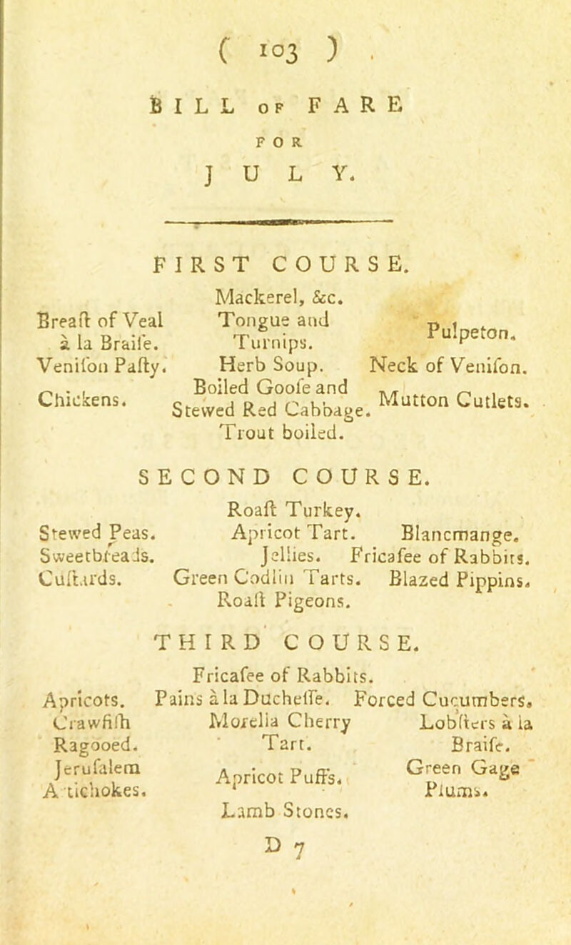 BILL of FARE FOR JULY. FIRST COURSE. Breart of Veal a la Braii'e. Venifon Party. Chickens. Mackerel, See. Tongue ami Turnips. Herb Soup. Boiled Goofeand Stewed Red Cabbage. Trout boiled. Pulpeton. Neck of Venifon. Mutton Cutlets. SECOND COURSE. Roaft Turkey. Stewed Peas. Apricot Tart. Blancmange. Sweetbreads. Jellies. Fricafee of Rabbits. Cuftards. Green Codlin Tarts. Blazed Pippins. Roall Pigeons. THIRD COURSE. Fricafee of Rabbits. Aoricots. Pains alaDucherte. Forced Cucumbers, Crawfifh Ragooed. Jerufalem A tichokes. Morelia Cherry Tart. Apricot Puffs. Lamb Stones. Lobrters a ia Braife. Green Gage Plums.
