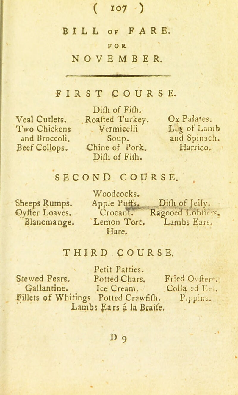 BILL of FARE. FOR. NOVEMBER. FIRST COURSE. Veal Cutlets. Two Chickens and Broccoli. Beef Collops. Dilh of Fifh. Roafted Turkey. Vermicelli Soup. Chine of Pork. Difh of Fiih. Ox Palates. L. £ of Lamb and Spinach. Harrico. SECOND COURSE. Sheeps Rumps. Oyfter Loaves. Blancmange. Woodcocks. Apple Difli of Jelly. Crocanr. Ragooed Loblit r<\. Lemon Tort. Lambs Ears. Hare. THIRD COURSE. Petit Patties. Stewed Pears. Potted Chars. Fried Oyfter*. Gallantine. Ice Cream. Colla cd Ec;. Fillets of Whitings Potted Crawfifh. P.j.pins. Lambs Ears £ la Braife.