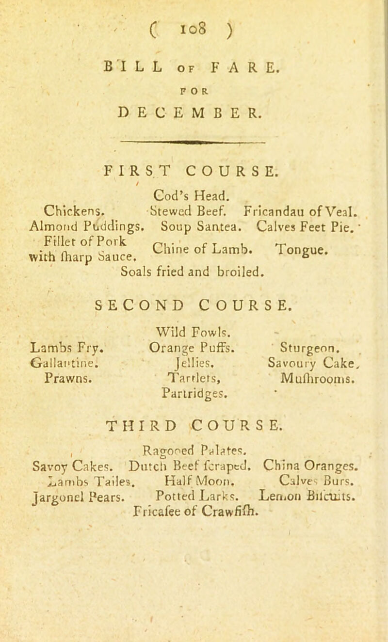 C iq8 ) BILL of FARE. FOR DECEMBER. FIRST COURSE. Cod’s Head. Chickens. Stewed Beef. Fricandau of Veal. Almond Puddings. Soup Santea. Calves Feet Pie.' Filler of Pork rT . with fharp Sauce. Chlne of Lamb‘ TonSue- Soals fried and broiled. SECOND COURSE. I Wild Fowls. Lambs Fry. Orange Puffs. Sturgeon. Gallai'tine] Jellies. Savoury Cake. Prawns. Tartlets, Muflirooms. Partridges. THIRD COURSE. , Ragooed Palates. Savoy Cakes. Dutch Beef Icraped, China Oranges. Lambs Tailes. Half Moon. Calves Burs, jargonel Pears. Potted Larks. Lemon fiilrilits. Fricafee of Crawfifh. i