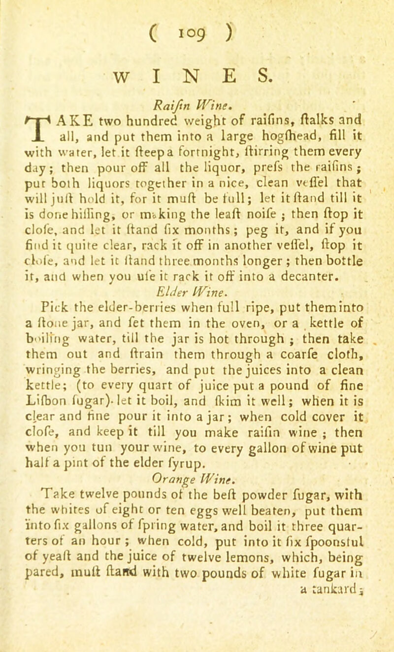 WINES. Raiftn Mrine. TAKE two hundred weight of raifins, ftalks and all, and put them into a large hogfhead, fill it with water, let it fteepa fortnight, ftirring them every day; then pour off all the liquor, prefs the raifins • pur both liquors together in a nice, clean vtfiel that will juft hold it, for it mull be lull; let itftand till it is done hilling, or mi king the leaft noife ; then flop it dole, and let it hand fix months; peg it, and if you find it quite clear, rack it off in another velfel, flop it dole, and let it (land three months longer ; then bottle it, and when you ul'e it rack it off into a decanter. Elder IVine. Pick the elder-berries when full ripe, put them into a ffone jar, and fet them in the oven, or a kettle of bailing water, till the jar is hot through ; then take them out and ffrain them through a coarfe cloth, wringing the berries, and put the juices into a clean kettle; (to every quart of juice put a pound of fine Lifbon fugar). let it boil, and fkim it well; when it is dear and fine pour it into a jar; when cold cover it clofe, and keep it till you make raiftn wine ; then when you tun your wine, to every gallon of wine put half a pint of the elder fyrup. Orange IVine. Take twelve pounds of the beft powder fugar, with the whites of eight or ten eggs well beaten, put them into fix gallons of fpring water, and boil it three quar- ters of an hour; when cold, put into it fix fpoonslul of yeaft and the juice of twelve lemons, which, being pared, muff fland with two pounds of white fugar in a tankard j