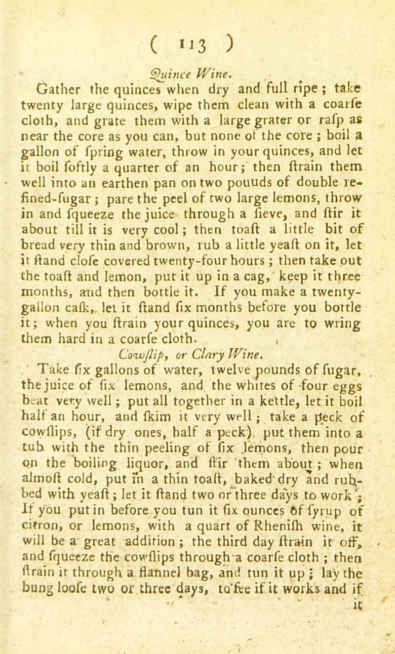 Quince Wine. Gather the quinces when dry and full ripe; take twenty large quinces, wipe them clean with a coarfe cloth, and grate them with a large grater or rafp as near the core as you can, but none of the core ; boil a gallon of fpring water, throw in your quinces, and let it boil foftly a quarter of an hour; then drain them well into an earthen pan on two pouuds of double re- fined-fugar ; pare the peel of two large lemons, throw in and fqueeze the juice through a fieve, and ftir it about till it is very cool; then toaft a little bit of bread very thin and brown, rub a little yead on it, let it Hand clofe covered twenty-four hours ; then take out the toad and lemon, put it up in a cag, keep it three months, and then bottle it. If you make a twenty- gallon calk, let it dand fix months before you bottle it; when you drain your quinces, you are to wring them hard in a coarfe cloth. , Co--jjjlip, or Clary Wine. Take fix gallons of water, twelve pounds of fugar, the juice of fix lemons, and the whites of four eggs beat very well; put all together in a kettle, let it boil half an hour, and lkim it very well ; rake a peck of cowfiips, (if dry ones, half a peck), put them into a tub with the thin peeling of fix .lemons, then pour on the boiling liquor, and ftir them about; when almod cold, put fn a thin toaft, baked'dry and rub- bed with yeaft; let it dand two or three days to work’; It you putin before you tun it fix ounces 6f fyrup of citron, or lemons, with a quart of Rhenifh wine, it will be a great addition ; the third day drain it oft, and fqueeze the cowfiips through a coarfe cloth ; then drain it through a flannel bag, and tun it up • lay the bung loofe two or three days, to'fee if it works and if