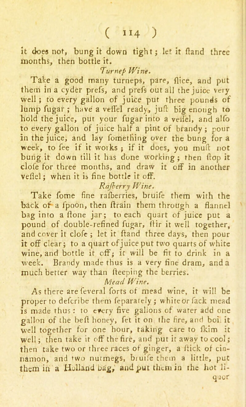 it does not, bung it down tight; let it {land three months, then bottle it. Turnep Wine. Take a good many turneps, pare, {lice, and put them in a cyder prefs, and prefs out all the juice very well ; to every gallon of juice put three pounds of lump fugar ; have a veflel ready, juft big enough to hold the juice, put your fugar into a veilel, and alfo to every gallon of juice half a pint of brandy ; pour in the juice, and lay fometliing over the bung for a week, to fee if it woiks ; if it does, you muft not bung it down till it has done working; then (lop it clofe for three months, and draw it off in another veflel; when it is fine bottle it off. Rajberry Wine. Take fome fine rafberries, bruife them with the back of a fpoon, then ftrain them through a flannel bag into a flone jar; to each quart of juice put a pound of double-refined fugar, Ifir it well together, and cover it clofe ; let it {land three days, then pour it off clear; to a quart of juice put two quarts of white wine, and bottle it off; it will be fit to drink in a week. Brandy made thus is a very fine dram, and a much better way than fteeping the berries. Mead Wine. As there arefeveral forts of mead wine, it will be proper to deferibe them feparately ; whireorfack mead is made thus: to e*ery five gallons of water add one gallon of the befl honey, fet it on the fire, and boi. it well together for one hour, taking care to Ikim it well; then take it off the fire, and put it away to cool; then take two or three races of ginger, a flick of cin- namon, and two nutmegs, bruife them a little, put them in a Holland bag, and put them in the hot li-