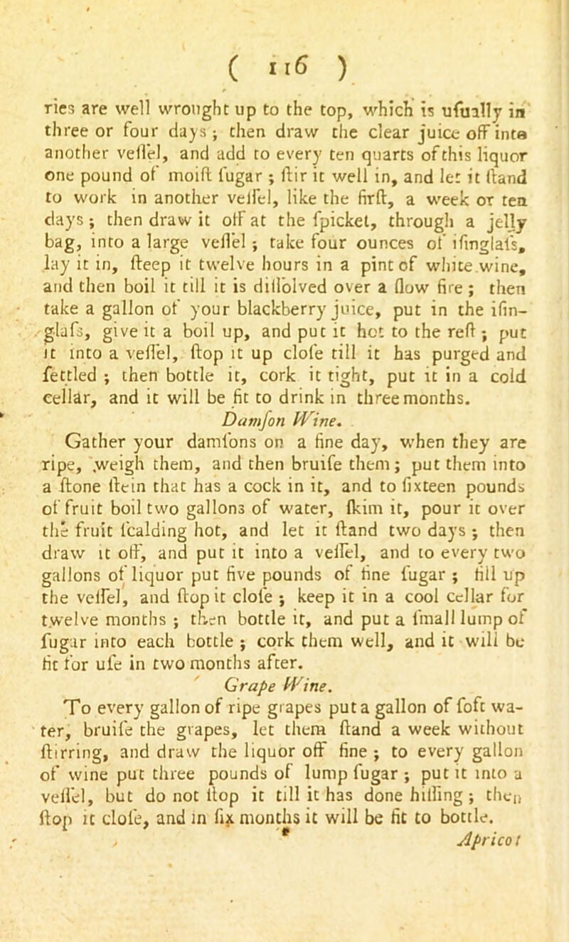 ries are well wrought up to the top, which is ufually in three or four days; then draw the clear juice offinta another veil'd, and add to every ten quarts of this liquor one pound of moifl l'ugar ; ftir it well in, and let it (land to work in another velfel, like the firft, a week or tea days; then draw it otF at the fpicket, through a jelly bag, into a large velfel; take four ounces of ifmglal's, lay it in, (beep it twelve hours in a pint of white wine, and then boil it till it is dilfolved over a flow fire; then take a gallon of your blackberry juice, put in the ifin- glafs, give it a boil up, and put it hot to the refi ; put it into a vefl'el, flop it up dole till it has purged and fettled ; then bottle it, cork it tight, put it in a cold cellar, and it will be fit to drink in three months. Damfon Wine. Gather your damlbns on a fine day, when they are ripe, .weigh them, and then bruife them; put them into a (tone ilein that has a cock in it, and to fixteen pounds of fruit boil two gallons of water, (kim it, pour it over the fruit lcalding hot, and let it Hand two days ; then draw it off, and put it into a veflel, and to every two gallons of liquor put five pounds of tine l'ugar ; fill up the velfel, and flop it dole ; keep it in a cool cellar for twelve months ; then bottle it, and put a fmall lump of fugar into each bottle ; cork them well, and it will be- fit for ul'e in two months after. Grape Wine. To every gallon of ripe grapes put a gallon of foft wa- ter, bruife the grapes, let them Hand a week without flirring, and draw the liquor off fine ; to every gallon of wine put three pounds of lump fugar -, put it into a vefl'el, but do not flop it till it has done hilling ; then flop it dole, and in fix months it will be fit to bottle. , * Apricot