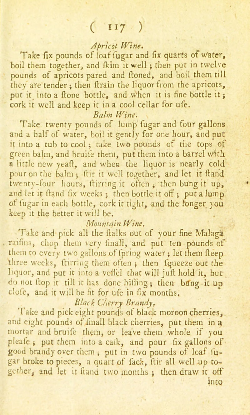 Apricot Wine. Take fix pounds of i'oaffugar and fix quarts of water, boil them together, and (kirn it well ; then put in twelve pounds of apricots pared and ftoned, and boil them till they are tender; then ftrain the liquor from the apricots, put it into a ftone bottle, and when it is fine bottle it; cork it well and keep it in a cool cellar for ufe. Balm Wine. Take twenty pounds of lump fugar and four gallons and a half of water, boil it gently for one hour, and put it into a tub to cool ; take two pounds of the tops of green balm, and bruit'e them, put them into a barrel with a little new yeaft, and when the liquor is nearly cold pour on the balm; llir it well together, and let it (land twenty-four hours, ftirring it often , then bung it up, and let it (land fix weeks ; then bottle it off; put a lump of lugar in each bottle, cork it tight, and the longer you keep it the better it will be. Mountain Wine. Take and pick all the ilalks out of your fine Malaga raifins, chop them very {'mall, and put ten pounds of them to every two gallons of fpring water ; let them deep 'three weeks, ftirring them often ; then fqueeze out the liquor, and put it into a vellel that will juft hold it, but do not Hop it till it has done hilling; then bung it up dole, and it will be fit for ufe in fix months. Black Cherry Brandy. Take and pick eight pounds of black moroon cherries, and eight pounds of fimall black cherries, put them in a mortar and bruife them, or leave them whole if you pleafe ; put them into a calk, and pour fix gallons of good brandy over them ; put in two pounds of loaf lu- gar broke to pieces, a quart of lack, ftir all well up to- gether, and let it fund two months ; then draw it off into