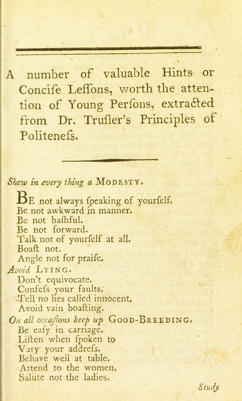 A number of valuable Hints or Concife Leffons, worth the atten- tion of Young Perfons, extracted from Dr. Trailer’s Principles of Politenels. Shew in every thing a Modesty, Be not always fpeaking of yourfelf. Be not awkward in manner. Be not bafhful. Be not forward. Talk not of yourfelf at all. Boaft not. Angle not for praife. Avoid Lying. Don’t equivocate. Confefs your faults. -Tell no lies called innocent, Avoid vain boafting. On all occajions keep up Good-Breeding. Be eafy in carriage. Liften when fpoken to Vary your addrefs. Behave well at table. Attend to the women. Salute not the ladies. Study