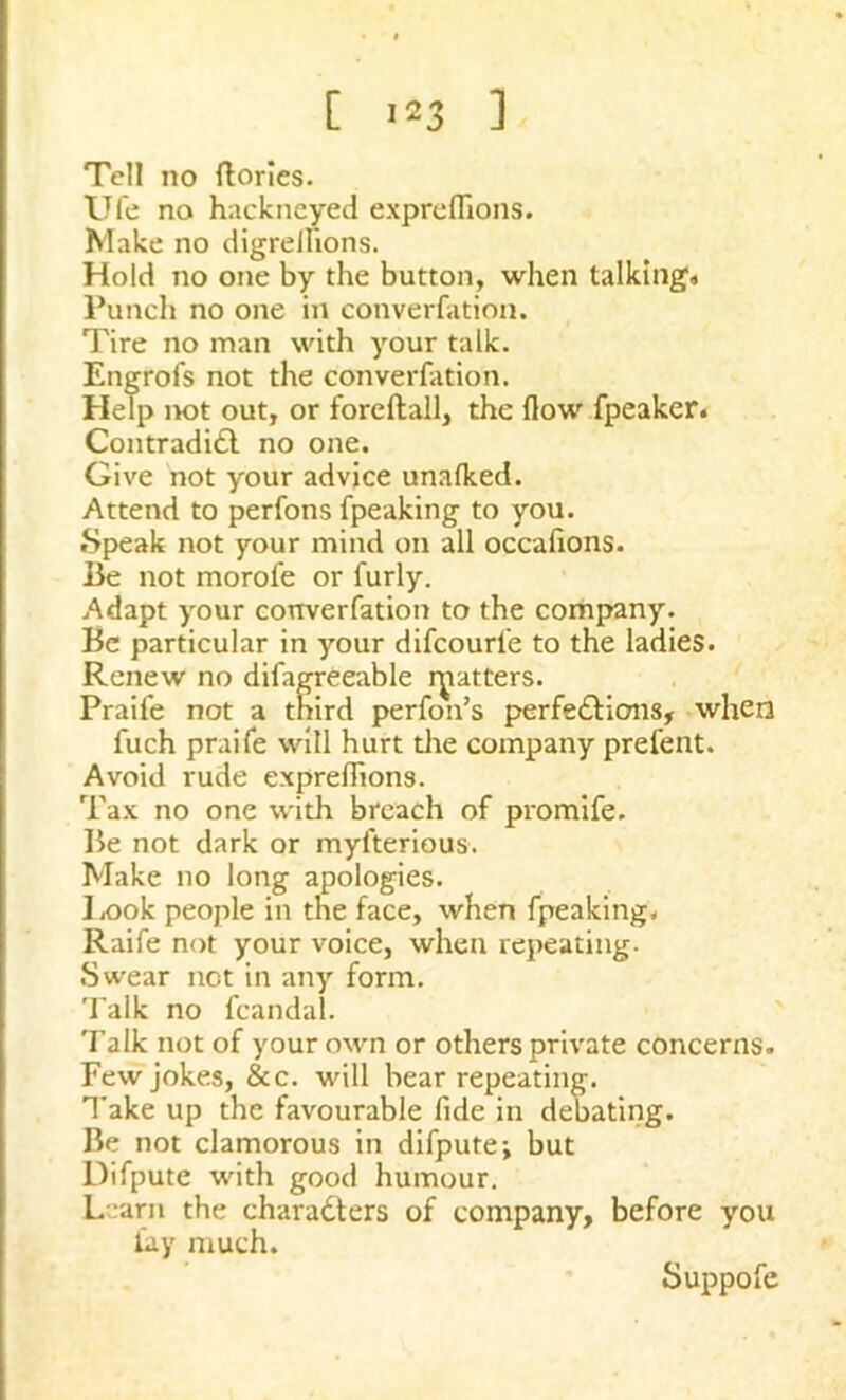 Tell no Stories. Ufe no hackneyed expreffions. Make no digrellions. Hold no one by the button, when talking* Punch no one in conversation. Tire no man with your talk. Engrofs not the converfation. Help not out, or foreftall, the flow fpeaker. Contradict no one. Give not your advice unafked. Attend to perfons Speaking to you. Speak not your mind on all occafions. Be not morofe or furly. Adapt your converfation to the company. Be particular in your difcourle to the ladies. Renew no difagreeable rjratters. Praife not a third perfon’s perfections, when fuch praife will hurt the company prefent. Avoid rude expreffions. Tax no one with breach of promife. Be not dark or myfterious. Make no long apologies. I ,00k people in the face, when Speaking. Raife not your voice, when repeating. Swear net in any form. Talk no Scandal. Talk not of your own or others private concerns. Few jokes, &c. will bear repeating. Take up the favourable fide in debating. Be not clamorous in difpute; but Difpute with good humour. Learn the characters of company, before you fay much. Suppofe