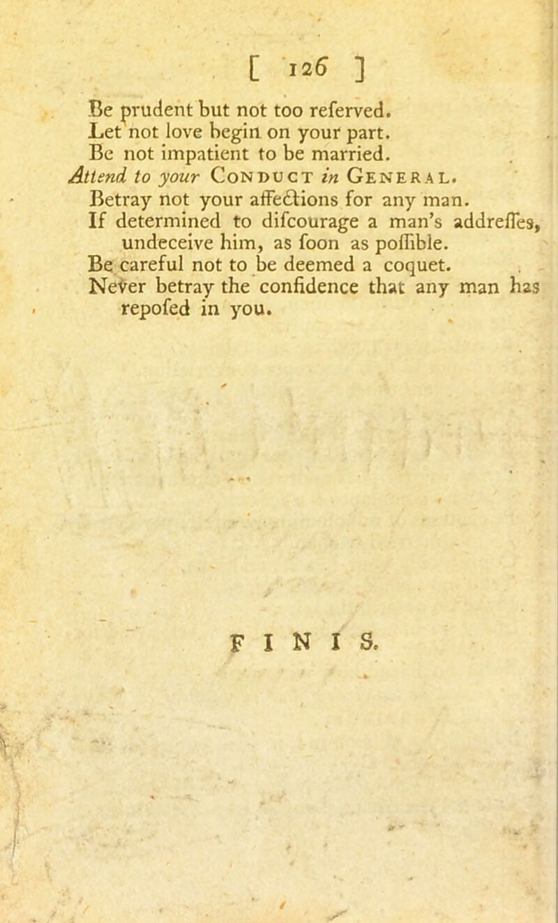 [ 125 ] Be prudent but not too referved. Let not love begin on your part. Be not impatient to be married. Attend to your Conduct in General. Betray not your affeftions for any man. If determined to difcourage a man’s addrefies, undeceive him, as foon as poffible. Be careful not to be deemed a coquet. NeVer betray the confidence that any man has repofed in you. 9 finis. ; At ■ /