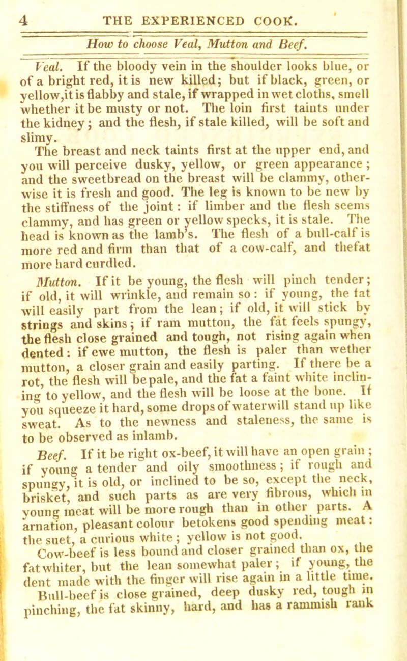 How to choose Veal, Mutton and Beef. Veal. If the bloody vein in the shoulder looks blue, or of a bright red, it is new killed; but if black, green, or yellow,it is flabby and stale, if wrapped in wet cloths, smell whether it be musty or not. The loin first taints under the kidney; and the flesh, if stale killed, will be soft and slimy. The breast and neck taints first at the upper end, and you will perceive dusky, yellow, or green appearance ; and the sweetbread on the breast will be clammy, other- wise it is fresh and good. The leg is known to be new by the stiffness of the joint: if limber and the flesh seems clammy, and has green or yellow specks, it is stale. The head is known as the lamb’s. The flesh of a bull-calf is more red and firm than that of a cow-calf, and tliefat more hard curdled. Mutton. If it be young, the flesh will pinch tender; if old, it will wrinkle, and remain so: if young, the fat will easily part from the lean; if old, it will stick by strings and skins; if ram mutton, the fat feels spungy, the flesh close grained and tough, not rising again when dented: if ewe mutton, the flesh is paler than wether mutton, a closer grain and easily parting. If there be a rot, the flesh will be pale, and the fat a faint white inclin- ing’to yellow, and the flesh will be loose at the bone. If you squeeze it hard, some drops of waterwill stand up like sweat. As to the newness and staleness, the same is to be observed as inlamb. Beef. If it be right ox-beef, it will have an open grain ; if young a tender and oily smoothness; if rough and spunky it is old, or inclined to be so, except the neck, brisket’ and such parts as are very fibrous, which in young meat will be more rough than in other parts. A arnation, pleasant colour betokens good spending meat: the suet, a curious white; yellow is not good. Cow-beef is less bound and closer grained than ox, the fat whiter, but the lean somewhat paler; if young, the dent made with the finger will rise again in a little time. Bull-beef is close grained, deep dusky red, tough in pinching, the fat skinny, hard, and has a rammish rank