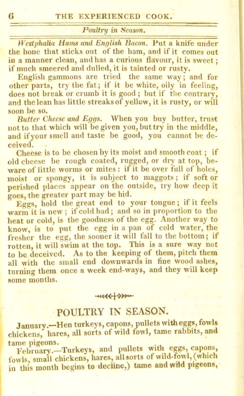 Poultry in Season. Westphalia Hams and English Bacon. Put a knife under the bone that sticks out of the ham, and if it comes out in a manner clean, and has a curious flavour, it is sweet; if much smeered and dulled, it is tainted or rusty. English gammons are tried the same way; and for other parts, try the fat; if it be white, oily in feeling, does not break or crumb it is good ; but if the contrary, and the lean has little streaks of yellow, it is rusty, or will soon be so. Butter Cheese and Eggs. When you buy butter, trust not to that which will be given you, but try in the middle, and if your smell and taste be good, you cannot be de- ceived. Cheese is to be chosen by its moist and smooth coat; if old cheese be rough coated, rugged, or dry at top, be- ware of little worms or mites : if it be over full of holes, moist or spongy, it is subject to maggots; if soft or perished places appear on the outside, try how deep it goes, the greater part may be hid. Eggs, hold the great end to your tongue; if it feels warm it is new ; if cold bad; and so in proportion to the beat or cold, is the goodness of the egg. Another way to know, is to put the egg in a pan of cold water, the fresher the egg, the sooner it will fall to the bottom; if rotten, it will swim at the top. This is a sure way not to be deceived. As to the keeping of them, pitch them all with the small end downwards in fine wood ashes, turning them once a week end-ways, and they will keep some months. POULTRY IN SEASON. January.—Hen turkeys, capons, pullets with eggs, fowls chickens, hares, all sorts of wild fowl, tame rabbits, and tame pigeons. February.—Turkeys, and pullets with eggs, capons, fowls, small chickens, hares, all sorts of wild-fowl, (which in this month begins to decline,) tame and wild pigeons,