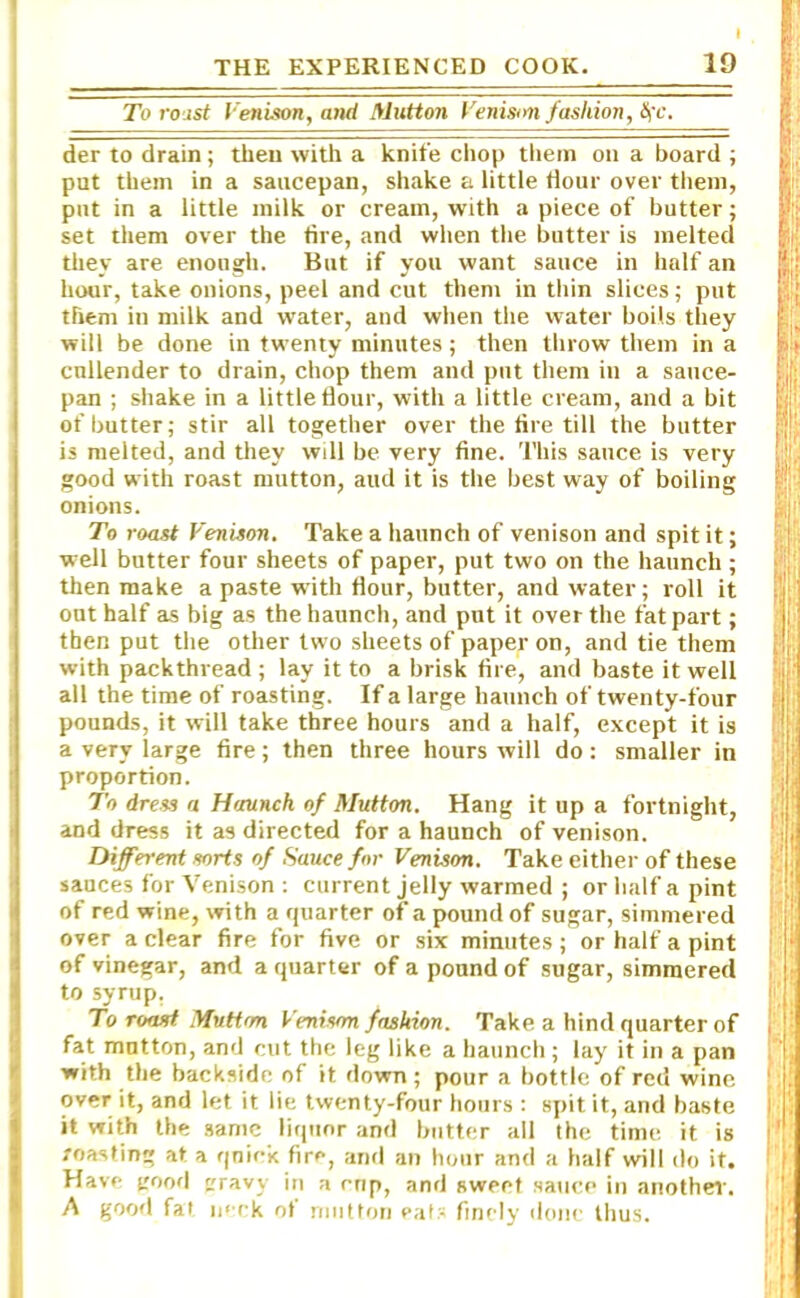 To roast Venison, and Mutton Venison fashion, &ic. der to drain ; then with a knife chop them on a board ; put them in a saucepan, shake a little Hour over them, put in a little milk or cream, with a piece of butter; set them over the fire, and when the butter is melted they are enough. But if you want sauce in half an hour, take onions, peel and cut them in thin slices; put them in milk and water, and when the water boils they will be done in twenty minutes; then throw them in a cullender to drain, chop them and put them in a sauce- pan ; shake in a little Hour, with a little cream, and a bit of butter; stir all together over the fire till the butter is melted, and they will be very fine. This sauce is very good with roast mutton, aud it is the best way of boiling onions. To roast Venison. Take a haunch of venison and spit it; well butter four sheets of paper, put two on the haunch ; then make a paste with flour, butter, and water; roll it out half as big as the haunch, and put it over the fat part; then put the other two sheets of paper on, and tie them with packthread ; lay it to a brisk fire, and baste it well all the time of roasting. If a large haunch of twenty-four pounds, it will take three hours and a half, except it is a very large fire; then three hours will do: smaller in proportion. To dress a Haunch of Mutton. Hang it up a fortnight, and dress it as directed for a haunch of venison. Different sorts of Sauce for Venison. Take either of these sauces for Venison : current jelly warmed ; or half a pint of red wine, with a quarter of a pound of sugar, simmered over a clear fire for five or six minutes; or half a pint of vinegar, and a quarter of a pound of sugar, simmered to syrup. To roast Mutton Venison fashion. Take a hind quarter of fat mutton, and cut the leg like a haunch; lay it in a pan with the backside of it down; pour a bottle of red wine over it, and let it lie twenty-four hours : spit it, and baste it with the same liquor and butter all the time it is roasting at a quick fire, and an hour and a half will do it. Have good ravv iu a cnp, and sweet sauce in another. A good fat neck ot mutton eats finely done thus.