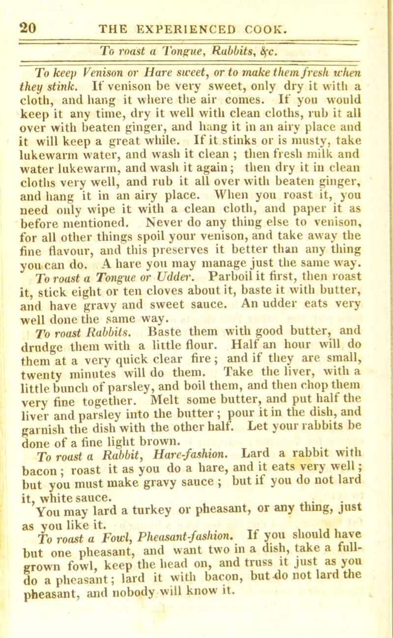 To roast a Tongue, Rubbits, fyc. To keep Venison or Hare sweet, or to make them fresh when they stink. If venison be very sweet, only dry it with a cloth, and hang it where the air comes. If you would keep it any time, dry it well with clean cloths, rub it all over with beaten ginger, and hang it in an airy place and it will keep a great while. If it stinks or is musty, take lukewarm water, and wash it clean ; then fresh milk and water lukewarm, and wash it again; then dry it in clean cloths very well, and rub it all over with beaten ginger, and hang it in an airy place. When you roast it, you need only wipe it with a clean cloth, and paper it as before mentioned. Never do any thing else to venison, for all other things spoil your venison, and take away the fine flavour, and this preserves it better than any thing you.can do. A hare you may manage just the same way. To roast a Tongue or Udder. Parboil it first, then roast it, stick eight or ten cloves about it, baste it with butter, and have gravy and sweet sauce. An udder eats very well done the same way. To roast Rabbits. Baste them with good butter, and drudge them with a little flour. Half an hour will do them at a very quick clear fire; and if they are small, twenty minutes will do them. Take the liver, with a little bunch of parsley, and boil them, and then chop them very fine together. Melt some butter, and put half the liver and parsley into the butter; pour it in the dish, and garnish the dish with the other half. Let your rabbits be done of a fine light brown. To roast a Rabbit, Hare-fashion. Lard a rabbit with bacon; roast it as you do a hare, and it eats very well; but you must make gravy sauce ; but if you do not lard it, white sauce. You may lard a turkey or pheasant, or any thing, just as you like it. , . , . To roast a Fowl, Pheasant-fashion. If you should have but one pheasant, and want two in a dish, take a full- grown fowl, keep the head on, and truss it just as you do a pheasant; lard it with bacon, but-do not laid the pheasant, and nobody will know it.