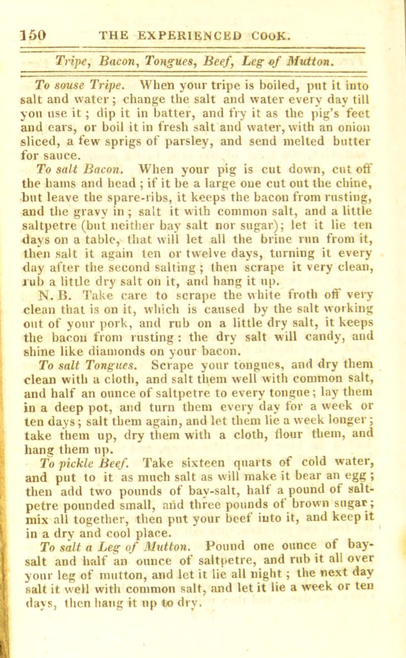 Tripe, Bacon, Tongues, Beef, Leg of Mutton. To souse Tripe. When your tripe is boiled, put it into salt and water; change the salt and water every day till you use it; dip it in batter, and fry it as the pig’s feet and ears, or boil it in fresh salt and water, with an onion sliced, a few- sprigs of parsley, and send melted butter for sauce. To salt Bacon. When your pig is cut down, cut off the hams and head ; if it be a large one cut out the chine, but leave the spare-ribs, it keeps the bacon from rusting, and the gravy in ; salt it with common salt, and a little saltpetre (but neither bay salt nor sugar); let it lie ten days on a table, that will let all the brine run from it, then salt it again ten or twelve days, turning it every day after the second salting ; then scrape it very clean, rub a little dry salt on it, and hang it up. N. B. Take care to scrape the white froth off very- clean that is on it, which is caused by the salt working out of your pork, and rub on a little dry salt, it keeps the bacon from rusting: the dry salt will candy, and shine like diamonds on your bacon. To salt Tongues. Scrape your tongues, and dry them clean with a cloth, and salt them well with common salt, and half an ounce of saltpetre to every tongue; lay them in a deep pot, and turn them every day for a week or ten days; salt them again, and let them lie a week longer ; take them up, dry them w ith a cloth, flour them, and hang them up. To pickle Beef. Take sixteen quarts of cold water, and put to it as much salt as will make it bear an egg ; then add two pounds of bay-salt, half a pound of salt- petre pounded small, and three pounds of brown sugar; mix all together, then put your beef into it, and keep it in a dry and cool place. To salt a Leg of Mutton. Pound one ounce of bay- salt and half an ounce of saltpetre, and rub it all over your leg of mutton, and let it lie all night; the next day salt it well with common salt, and let it lie a week or ten days, then hang it up to dry.