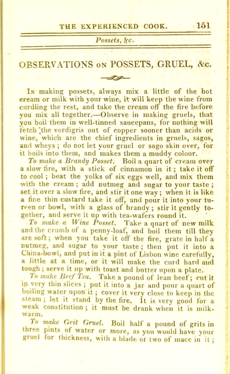 Possets, SfC. OBSERVATIONS on POSSETS, GRUEL, &c. In making possets, always mix a little of the hot eream or milk with your wine, it will keep the wine from curdling the rest, and take the cream off the fire before you mix all together.—Observe in making gruels, that you boil them in well-tinned saucepans, for nothing will fetch 'the verdigris out of copper sooner than acids or wine, which are the chief ingredients in gruels, sagos, and wheys ; do not let your gruel or sago skin over, for it boils into them, and makes them a muddy colour. To make a Brandy Posset. Boil a quart of cream over a slow fire, with a stick of cinnamon in it; take it off to cool; beat the yolks of six eggs well, and mix them with the cream ; add nutmeg and sugar to your taste ; set it over a slow fire, and stir it one way; when it is like a fine thin custard take it off, and pour it into your tu- reen or bowl, with a glass of brandy; stir it gently to- gether, and serve it up with tea-wafers round it. To make a Wine Posset. Take a quart of new milk and the crumb of a penny-loaf, and boil them till they are soft; when you take it off the fire, grate in half a nutmeg, and sugar to your taste ; then put it into a China-bowl, and put in it a pint of Lisbon wine carefully, a little at a time, or it will make the curd hard and tough; serve it up with toast and butter upon a plate. To make Beef Tea. Take a pound of lean beef; cut it in very thin slices ; put it into a jar and pour a quart of boiling water upon it; cover it very close to keep in the steam ; let it stand by the fire. It is very good for a weak constitution ; it must be drank when it is milk- warm. To make. f,rit Gruel. Boil half a pound of grits in three pints of water or more, as you would have your gruel for thickness, with a blade or two of mace in it;