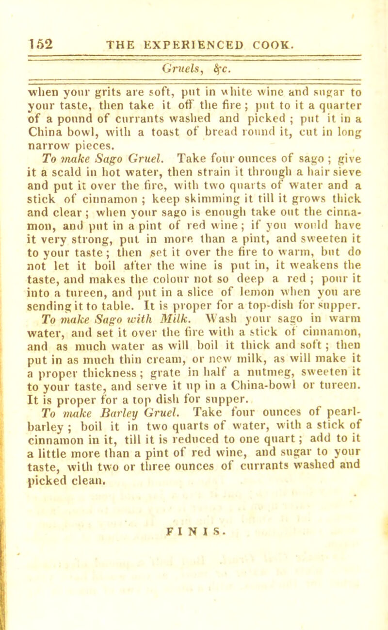 Gruels, fyc. when your grits are soft, put in white wine and sugar to your taste, then take it off the fire ; put to it a quarter of a pound of currants washed and picked ; put it in a China bowl, with a toast of bread round it, cut in long narrow pieces. To make Sago Gruel. Take four ounces of sago ; give it a scald in hot water, then strain it through a hair sieve and put it over the fire, with two quarts of water and a stick of cinnamon ; keep skimming it till it grows thick and clear; when your sago is enough take out the cinna- mon, and put in a pint of red wine; if you would have it very strong, put in more than a pint, and sw:eeten it to your taste; then set it over the fire to warm, but do not let it boil after the wine is put in, it weakens the taste, and makes the colour not so deep a red ; pour it into a tureen, and put in a slice of lemon when you are sending it to table. It is proper for a top-dish for supper. To make Sago with Milk. Wash your sago in warm water, and set it over the fire with a stick of cinnamon, and as much water as will boil it thick and soft; then put in as much thin cream, or new milk, as will make it a proper thickness; grate in half a nutmeg, sweeten it to your taste, and serve it up in a China-bowl or tureen. It is proper for a top dish for supper. To make Barley Gruel. Take four ounces of pearl- barley ; boil it in two quarts of water, with a stick of cinnamon in it, till it is reduced to one quart; add to it a little more than a pint of red wine, and sugar to your taste, with two or three ounces of currants washed and picked clean. FINIS.