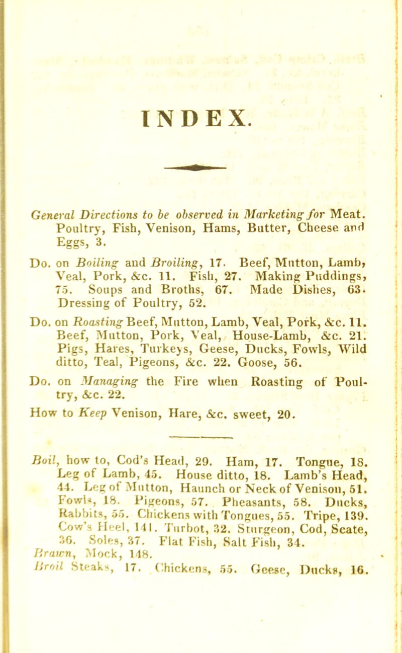INDEX. General Directions to be observed in Marketing for Meat. Poultry, Fish, Venison, Hams, Butter, Cheese and Eggs, 3. Do. on Boiling and Broiling, 17. Beef, Mutton, Lamb, Veal, Pork, &c. 11. Fish, 27. Making Puddings, 75. Soups and Broths, 67. Made Dishes, 63. Dressing of Poultry, 52. Do. on Roasting Beef, Mutton, Lamb, Veal, Pork, &c. 11. Beef, Mutton, Pork, Veal, House-Lamb, &c. 21. Pigs, Hares, Turkejs, Geese, Ducks, Fowls, Wild ditto, Teal, Pigeons, &c. 22. Goose, 56. Do. on Managing the Fire when Roasting of Poul- try, See. 22. How to Keep Venison, Hare, &c. sweet, 20. Boil, how to, Cod’s Head, 29. Ham, 17. Tongue, 18. Leg of Lamb, 45. House ditto, 18. Lamb’s Head, 44. Leg of Mutton, Haunch or Neck of Venison, 51. lowb, 18. Pigeons, 57. Pheasants, 58. Ducks, Rabbits, 55. Chickens with Tongues, 55. Tripe, 139. Cow’s Heel, 111. Turbot, 32. Sturgeon, Cod, Scate, 36. Soles, 37. Flat Fish, Salt Fish, 34. Brawn, Mock, 148. Broil Steaks, 17. Chickens, 55. Geese, Ducks, 16.