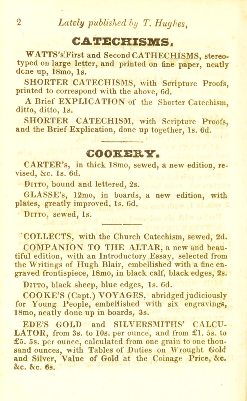 CATECHISMS. WATTS’s'First and Second CATHECHISMS, stereo- typed on large letter, and printed on fine paper, neatly dene up, 18mo, Is. SHORTER CATECHISMS, with Scripture Proofs, printed to correspond with the above, 6d. A Briel EXPLICATION of the Shorter Catechism, ditto, ditto, Is. SHORTER CATECHISM, with Scripture Proofs, and the Brief Explication, done up together, Is. 6d. COOKERY. CARTER’S, in thick 18mo, sewed, a new edition, re- vised, &c. Is. 6d. Ditto, bound and lettered, 2s. G LASSE’s, 12mo, in boards, a new edition, with plates, greatly improved. Is. 6d. Ditto, sewed, Is. COLLECTS, with the Church Catechism, sewed, 2d. COMPANION TO THE ALTAR, a new and beau- tiful edition, with an Introductory Essay, selected from the Writings of Hugh Blair, embellished with a fine en- graved frontispiece, 18mo, in black calf, black edges, 2s. Ditto, black sheep, blue edges, Is. 6d. COOKE’S (Capt.) VOYAGES, abridged judiciously for Young People, embellished w-ith six engravings, I8mo, neatly done up in boards, 3s. EDE’S GOLD and SILVERSMITHS’ CALCU- LATOR, from 3s. to 10s. per ounce, and from £l. 5s. to £5. 5s. per ounce, calculated from one grain to one thou- sand ounces, with Tables of Duties on Wrought Gold and Silver, Value of Gold at the Coinage Price, &c. &c. fitc. 6s.