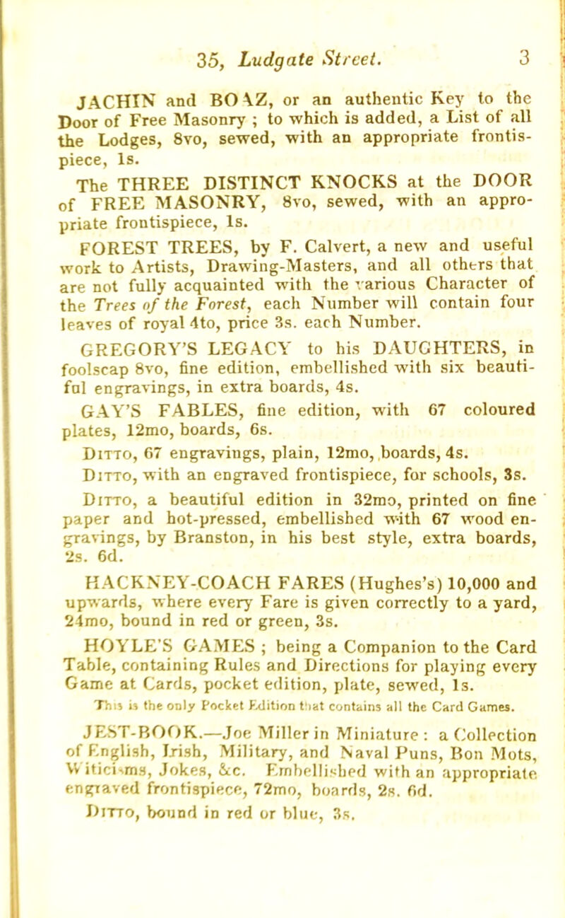 JACHIN and BO \Z, or an authentic Key to the Door of Free Masonry ; to which is added, a List of all the Lodges, 8vo, sewed, with an appropriate frontis- piece, Is. The THREE DISTINCT KNOCKS at the DOOR of FREE MASONRY, 8vo, sewed, with an appro- priate frontispiece, Is. FOREST TREES, by F. Calvert, a new and useful work to Artists, Drawing-Masters, and all othtrs that are not fully acquainted with the various Character of the Trees of the Forest, each Number will contain four leaves of royal 4to, price 3s. each Number. GREGORY’S LEGACY to his DAUGHTERS, in foolscap 8vo, fine edition, embellished with six beauti- ful engravings, in extra boards, 4s. GAY’S FABLES, fine edition, with 67 coloured plates, 12mo, boards, 6s. Ditto, 67 engravings, plain, 12mo, boards, 4s. Ditto, with an engraved frontispiece, for schools, 3s. Ditto, a beautiful edition in 32mo, printed on fine paper and hot-pressed, embellished w-ith 67 wood en- gravings, by Branston, in his best style, extra boards, 2s. 6d. HACKNEY-COACH FARES (Hughes’s) 10,000 and upwards, where every Fare is given correctly to a yard, 24mo, bound in red or green, 3s. HOYLE’S GAMES ; being a Companion to the Card Table, containing Rules and Directions for playing every Game at Cards, pocket edition, plate, sewed, Is. T'm* is the only Pocket Fxiition t!iat contains all the Card Games. JEST-BOOK.—Joe Miller in Miniature: a Collection Of English, Irish, Military, and Naval Puns, Bon Mots, \V iticLms, Jokes, See. Embellished with an appropriate, engraved frontispiece, 72mo, boards, 2s. fid. Ditto, bound in red or blue, 3s.