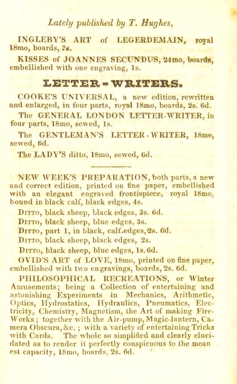 INGLEBY’S ART of LEGERDEMAIN, royal 18mo, boards, ?e. KISSES of JOANNES SECUNDUS, 24mo, boards, embellished with one engraving, Is. LETTER - WRITERS. COOKE’S UNIVERSAL, a new edition, rewritten and enlarged, in four parts, royal 18mo, boards, 2s. 6d. The GENERAL LONDON LETTER-WRITER, in four parts, 18mo, sewed, Is. The GENTLEMAN’S LETTER-WRITER, 18mo, sewed, 6d. The LADY’S ditto, 18mo, sewed, fid. NEW WEEK’S PREPARATION, both parts, a new and correct edition, printed on fine paper, embellished with an elegant engraved frontispiece, royal 18mo, bound in black calf, black edges, 4s. Ditto, black sheep, black edges, 3s. 6d. Ditto, black sheep, blue edges, 3s. Ditto, part 1, in black, c,alf'.edges,-2s. fid. Ditto, black sheep, black edges, 2s. Ditto, black sheep, blue edges, Is. fid. OVID’S ART of LOVE, 18mo, printed on fine paper, embellished with two engravings, boards, 2s. 6d. PHILOSOPHICAL RECREATIONS, or Winter Amusements; being a Collection of entertaining and astonishing Experiments in Mechanics, Arithmetic, Optics, Hydrostatics, Hydraulics, Pneumatics, Elec- tricity, Chemistry, Magnetism, the Art of making Fire- Works; together with the Air-pump, Magic-lantern, Ca- mera Obscura,&c.; with a variety of entertaining Tricks with Cards. The whole so simplified and clearly eluci- dated as to render it perfectly conspicuous to the mean est capacity, 18mo, boards, 2s. 6d.
