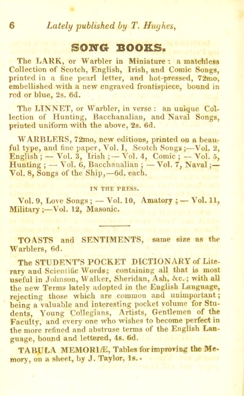 SONG BOOKS. The LARK, or Warbler in Miniature: a matchless Collection of Scotch, English, Irish, and Comic Songs, printed in a fine pearl letter, and hot-pressed, 72mo, embellished with a new engraved frontispiece, bound in red or blue, 2s. 6d. The LINNET, or Warbler, in verse : an unique Col- lection of Hunting, Bacchanalian, and Naval Songs, printed uniform with the above, 2s. 6d. WARBLERS, 72mo, new editions, printed on a beau- ful type, and fine paper, Vol. I, Scotch Songs ;—Vol. 2, English ; — Vol. 3, Irish Vol. 4, Comic ; — Vol. 5, Hunting ; — Vol. 6, Bacchanalian ; — Vol. 7, Naval;— Vol. 8, Songs of the Ship,—6d. each. IN THE PRESS. Vol. 9, Love Songs ; — Vol. 10, Amatory ; — Vol. 11, Military;—Vol. 12, Masonic. TOASTS and SENTIMENTS, same size as the Warblers, 6d. The STUDENT’S POCKET DICTIONARY of Lite- rary and Scieniific Words; containing all that is most useful in Johnson, Walker, Sheridan, Ash, &c.; with all the new Terms lately adopted in the English Language, rejecting those which are common and unimportant; being a valuable and interesting pocket volume for Stu- dents, Young Collegians, Artists, Gentlemen of the Faculty, and every one who wishes to become perfect in the more refined and abstruse terms of the English Lan- guage, bound and lettered, 4s. 6d. TABULA MEMORISE, Tables for improving; the Me- mory, on a sheet, by J. Taylor, Is. •