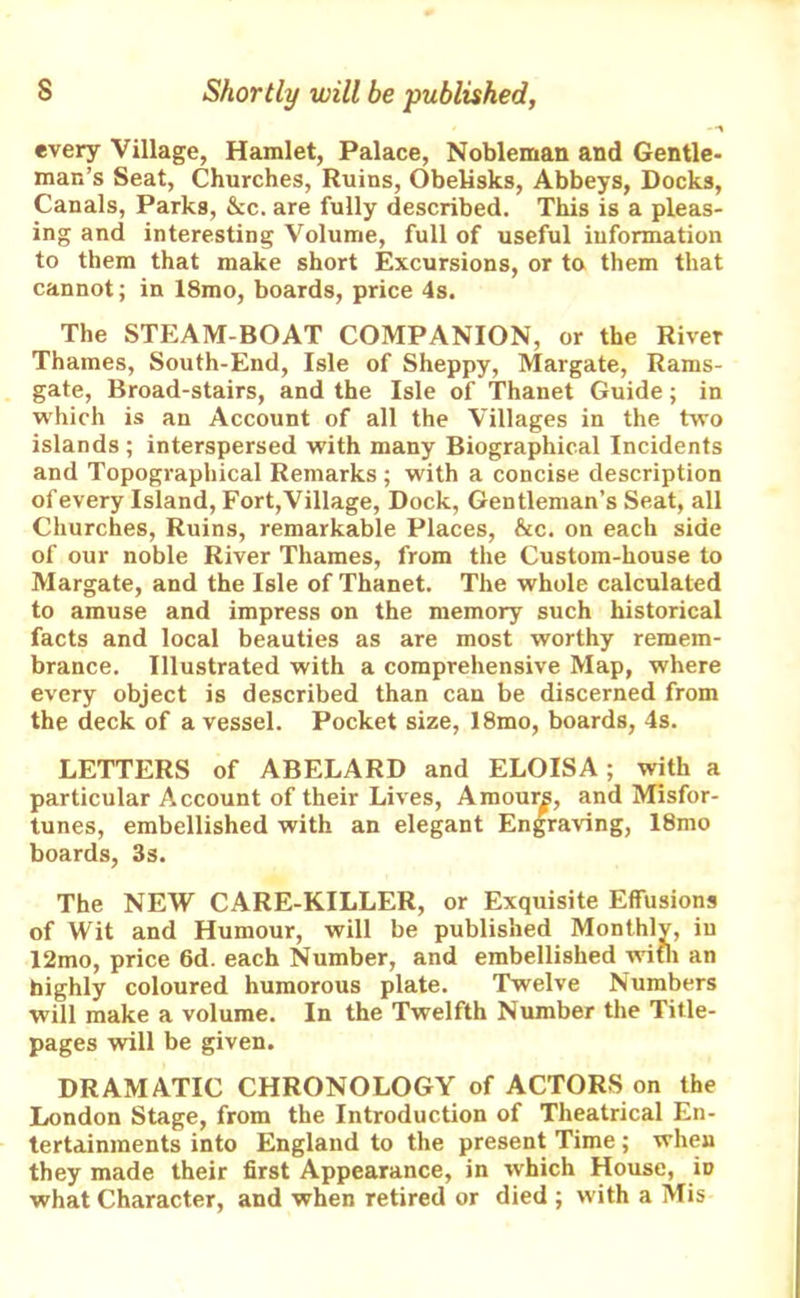 -1 every Village, Hamlet, Palace, Nobleman and Gentle- man’s Seat, Churches, Ruins, Obelisks, Abbeys, Docks, Canals, Parks, &c. are fully described. This is a pleas- ing and interesting Volume, full of useful information to them that make short Excursions, or to them that cannot; in 18mo, boards, price 4s. The STEAM BOAT COMPANION, or the River Thames, South-End, Isle of Sheppy, Margate, Rams- gate, Broad-stairs, and the Isle of Thanet Guide; in which is an Account of all the Villages in the two islands ; interspersed with many Biographical Incidents and Topographical Remarks ; with a concise description of every Island, Fort,Village, Dock, Gentleman’s Seat, all Churches, Ruins, remarkable Places, &c. on each side of our noble River Thames, from the Custom-house to Margate, and the Isle of Thanet. The whole calculated to amuse and impress on the memory such historical facts and local beauties as are most worthy remem- brance. Illustrated with a comprehensive Map, where every object is described than can be discerned from the deck of a vessel. Pocket size, 18mo, boards, 4s. LETTERS of ABELARD and ELOISA; with a particular Account of their Lives, Amour^, and Misfor- tunes, embellished with an elegant Engraving, 18mo boards, 3s. The NEW CARE-KILLER, or Exquisite Effusions of Wit and Humour, will be published Monthly, in 12mo, price 6d. each Number, and embellished with an highly coloured humorous plate. Twelve Numbers will make a volume. In the Twelfth Number the Title- pages will be given. DRAMATIC CHRONOLOGY of ACTORS on the London Stage, from the Introduction of Theatrical En- tertainments into England to the present Time; when they made their first Appearance, in which House, iD what Character, and when retired or died ; with a Mis