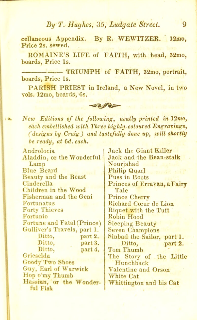 cellaneous Appendix. By R. WEWITZER. 12mo, Price 2s. sewed. ROM.AINE’S LIFE of FAITH, with head, 32mo, boards, Price Is. — TRIUMPH of FAITH, 32mo, portrait, boards. Price Is. PARISH PRIEST in Ireland, a New Novel, in two vols. 12mo, boards, 6s. New Editions of the following, neatly printed in 12mo, each embellished with Three highly-coloured Engravings, Cdesigns by Craig) and tastefully done up, will shortly be ready, at 6d. each. Androlocia Aladdin, or the Wonderful Lamp Blue Beard Beauty and the Beast Cinderella Children in the Wood Fisherman and the Geni Fortunatus Forty Thieves Fortunio Fortune arid FataHPrince) Gulliver’s Travels, part 1. Ditto, part 2. Ditto, part 3. Ditto, part 4. Grieselda Goody Two Shoes Guy, Farl of Warwick Hop o’my Thumb Hassian, ot the Wonder- ful Fish Jack the Giant Killer Jack and the Bean-stalk Nourjahad Philip Quarl Puss in Boots Princes of Erravan, a Fairy Tale Prince Cherry Richard Coeur de Lion Riquet with the Tuft Robin Hood Sleeping Beauty Seven Champions Sinbad the Sailor, part 1. Ditto, part 2. Tom Thumb The Story of the Little Hunchback Valentine and Orson White Cat Whittington and his Cat