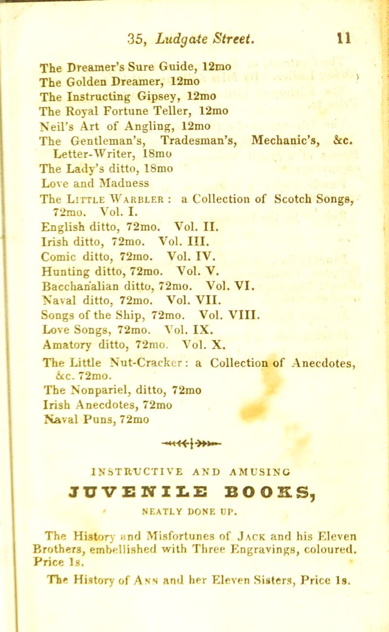 The Dreamer’s Sure Guide, 12rao The Golden Dreamer, 12mo The Instructing Gipsey, 12mo The Royal Fortune Teller, 12mo Neil’s Art of Angling, 12mo The Gentleman’s, Tradesman’s, Mechanic’s, &c. Letter-Writer, 18mo The Lady’s ditto, 18mo Love and Maduess The Little Warbler : a Collection of Scotch Songs, 72mo. Vol. I. English ditto, 72mo. Vol. II. Irish ditto, 72mo. Vol. III. Comic ditto, 72ino. Vol. IV. Hunting ditto, 72mo. Vol. V. Bacchanalian ditto, 72mo. Vol. VI. Naval ditto, 72mo. Vol. VII. Songs of the Ship, 72mo. Vol. VIII. Love Songs, 72mo. Vol. IX. Amatory ditto, 72mo. Vol. X. The Little Nut-Cracker: a Collection of Anecdotes, &c. 72mo. The Nonpariel, ditto, 72mo Irish Anecdotes, 72mo Naval Puns, 72mo 1NSTR.VCTIVE AND AMUSING JUVENILE BOOKS, ' NEATLY DONE UP. The History and Misfortunes of Jack and his Eleven Brothers, embellished with Three Engravings, coloured. Price Is. The History of Ann and her Eleven Sisters, Price Is.